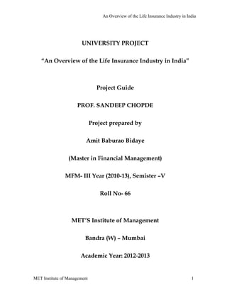 An Overview of the Life Insurance Industry in India




                        UNIVERSITY PROJECT

   “An Overview of the Life Insurance Industry in India”



                                Project Guide

                     PROF. SANDEEP CHOPDE

                              Project prepared by

                          Amit Baburao Bidaye

                 (Master in Financial Management)

               MFM- III Year (2010-13), Semister –V

                                  Roll No- 66



                  MET’S Institute of Management

                         Bandra (W) – Mumbai

                       Academic Year: 2012-2013


MET Institute of Management                                                        1
 
