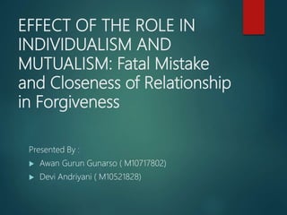 EFFECT OF THE ROLE IN
INDIVIDUALISM AND
MUTUALISM: Fatal Mistake
and Closeness of Relationship
in Forgiveness
Presented By :
 Awan Gurun Gunarso ( M10717802)
 Devi Andriyani ( M10521828)
 