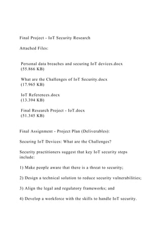 Final Project - IoT Security Research
Attached Files:
Personal data breaches and securing IoT devices.docx
(55.866 KB)
What are the Challenges of IoT Security.docx
(17.965 KB)
IoT References.docx
(13.394 KB)
Final Research Project - IoT.docx
(51.345 KB)
Final Assignment - Project Plan (Deliverables):
Securing IoT Devices: What are the Challenges?
Security practitioners suggest that key IoT security steps
include:
1) Make people aware that there is a threat to security;
2) Design a technical solution to reduce security vulnerabilities;
3) Align the legal and regulatory frameworks; and
4) Develop a workforce with the skills to handle IoT security.
 