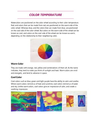 COLOR TEMPERATURE 
Watercolors are positioned on the color wheel according to their color temperature. 
Red, and colors that can be made from red, are positioned on the warm side of the 
color wheel. Whereas blue, and the colors that can made from blue, are positioned 
on the cool side of the color wheel. But colors on the warm side of the wheel can be 
known as cool, and colors on the cool side of the wheel can be known as warm, 
depending on the relationship to their neighboring color. 
Warm Color 
They are made with orange, red, yellow and combinations of them all. As the name 
indicates, they tend to make you think of sunlight and heat. Warm colors are vivid 
and energetic, and tend to advance in space. 
Cool Color 
Cool colors such as blue, green and light purple have the ability to calm and soothe. 
Where warm colors remind us of heat and sunshine, cool colors remind us of water 
and sky. Unlike warm colors, cool colors give an impression of calm, and create a 
soothing impression. 
 