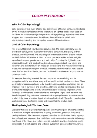 COLOR PSYCHOLOGY 
What is Color Psychology? 
Color psychology is a study of color as a determinant of human behaviour. It is based 
on the mental and emotional effects colors have on sighted people in all facets of 
life. There are some very subjective pieces to color psychology as well as some more 
accepted and proven elements. In addition, there will also be variations in 
interpretation, meaning, and perception between different cultures. 
Used of Color Psychology 
This is useful tool in all your business activities too. The color a company uses to 
brand itself conveys how trustworthy they are to consumers, the quality of their 
products, and much more. The physiological and emotional effect of color in each 
person is influenced by several factors such as past experiences, culture, religion, 
natural environment, gender, race, and nationality. Choosing the right colors can 
impact subliminally and positively on the subconscious minds of your clients and 
customers and therefore have an impact on the decisions they make when deciding 
to use your services or buy your products. Most results show that it is not a specific 
color that attracts all audiences, but that certain colors are deemed appropriate for 
certain products. 
For example, branding is one of the most important issues relating to color 
perception and the area where many articles on this subject run into problems. There 
are broader messaging patterns to be found in color perception and colors play an 
important role in purchases and branding. Additional studies have revealed that our 
brains prefer recognizable brands, which makes color incredibly important when 
creating a brand identity. When it comes to picking the “right” color, research has 
found that predicting consumer reaction to color appropriateness in relation to the 
product is far more important than the individual color itself. The colors can also play 
a role in represent the feeling, mood and image that the product itself. 
The Psychological Effects on Color 
Each color falls into a specific meaning and it will influencing our emotions and state 
of mind. For example, white reminds us purity, cleanliness, precision, innocence, 
sterility and death. Black reminds us power, sexuality, sophistication, death, mystery, 
fear, unhappiness, elegance. Blue reminds us trust, conservative, security, technology, 
cleanliness, order. It can also reduces mental excitability and therefore helps one to 
concentrate. It is both cooling and sedative, but cannot be used indiscriminately, as 
 
