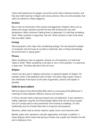 Colors hold significance for people around the world. Colors influence emotion, and 
they also hold meaning in religion and various cultures. Here are some examples how 
colors do influence in these categories. 
Emotion 
Blue is seen as conservative. Red is power and aggression. Brighter colors such as 
yellow and orange represent warmth not only with emotions but also with 
temperature. When someone is feeling down or depressed, it is said they are feeling 
"blue." When someone is angry they "see red." When someone is seen to be afraid 
they are called "yellow. 
Ecology 
Obviously green is the major color symbolizing ecology. The new phrase for people 
or companies who find ways to cut back on electricity, fuel, or things that damage 
the environment is "going green." 
Phrases 
When something is seen as opposite, extreme, or a firm position, it is said to be 
"black or white." When something is not clear or not in a firm position, it is said to be 
a "grey area." The blues describe a form of music. 
Religion 
Colours are also used in religious ceremonies or represent aspects of religion. For 
example, Green is the traditional color of Islam. The Islamic flag is green. Green is 
also mentioned in the Quran as the color of garments, cushions and carpets in 
paradise. 
Color in your culture 
With the advent of the World Wide Web, there is a narrowing of the differences in 
meanings of colors between different cultures and countries. 
In China, red color hold a meaning of good luck and celebration. It also represent a 
vitality, happiness, long life. As Chinese people believe that red can bring us good 
luck so it usually used in many ceremonies from funerals to weddings. It is also 
traditionally worn on Chinese New Year to bring luck and prosperity. 
Moreover, yellow used as sacred, imperial, royalty, honor, and masculine color. 
Besides, green color represent a new life, regeneration and hope. In addition, it 
shows disgrace which means that giving a Chinese man a green hat indicates his wife 
and is cheating on him. 
 