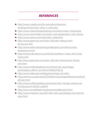 REFERENCES 
http://www.crayola.com/for-educators/resources-landing/ 
articles/color-what-is-color.aspx 
http://www.colourtherapyhealing.com/colour/colour_history.php 
http://www.colormatters.com/color-and-design/basic-color-theory 
http://www.worqx.com/color/color_wheel.htm 
http://www.tigercolor.com/color-lab/color-theory/color-harmonies. 
htm 
http://www.watercolorpaintingandprojects.com/basics/color-temperature. 
html 
http://interiordec.about.com/od/color/a/Warm-Colors-And-Cool- 
Colors.htm 
http://www.tigercolor.com/color-lab/color-theory/color-theory-intro. 
htm 
http://www.arttherapyblog.com/online/color-psychology-psychologica- 
effects-of-colors#.VDfwjOOSy1g 
http://www.helpscout.net/blog/psychology-of-color/ 
http://archive.csustan.edu/OIT/webServices/SupportResources/Psych 
ofColor.html 
http://www.arttherapyblog.com/online/color-therapy-healing-an-introduction/#. 
VDimk_mSyM4 
http://www.incredibleart.org/lessons/middle/color2.htm 
http://www.empower-yourself-with-color-psychology.com/cultural-color. 
html 
 