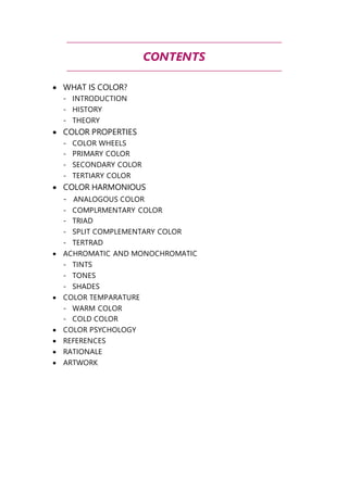 CONTENTS 
 WHAT IS COLOR? 
- INTRODUCTION 
- HISTORY 
- THEORY 
 COLOR PROPERTIES 
- COLOR WHEELS 
- PRIMARY COLOR 
- SECONDARY COLOR 
- TERTIARY COLOR 
 COLOR HARMONIOUS 
- ANALOGOUS COLOR 
- COMPLRMENTARY COLOR 
- TRIAD 
- SPLIT COMPLEMENTARY COLOR 
- TERTRAD 
 ACHROMATIC AND MONOCHROMATIC 
- TINTS 
- TONES 
- SHADES 
 COLOR TEMPARATURE 
- WARM COLOR 
- COLD COLOR 
 COLOR PSYCHOLOGY 
 REFERENCES 
 RATIONALE 
 ARTWORK 
 