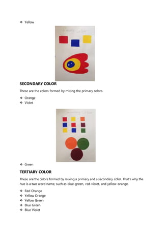  Yellow 
SECONDARY COLOR 
These are the colors formed by mixing the primary colors. 
 Orange 
 Violet 
 Green 
TERTIARY COLOR 
These are the colors formed by mixing a primary and a secondary color. That's why the 
hue is a two word name, such as blue-green, red-violet, and yellow-orange. 
 Red Orange 
 Yellow Orange 
 Yellow Green 
 Blue Green 
 Blue Violet 
 