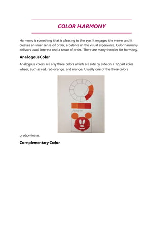 COLOR HARMONY 
Harmony is something that is pleasing to the eye. It engages the viewer and it 
creates an inner sense of order, a balance in the visual experience. Color harmony 
delivers usual interest and a sense of order. There are many theories for harmony. 
Analogous Color 
Analogous colors are any three colors which are side by side on a 12 part color 
wheel, such as red, red-orange, and orange. Usually one of the three colors 
predominates. 
Complementary Color 
 