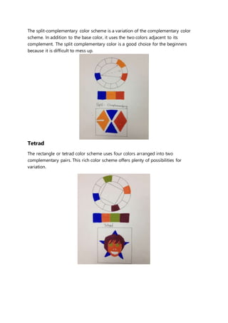 The split-complementary color scheme is a variation of the complementary color 
scheme. In addition to the base color, it uses the two colors adjacent to its 
complement. The split complementary color is a good choice for the beginners 
because it is difficult to mess up. 
Tetrad 
The rectangle or tetrad color scheme uses four colors arranged into two 
complementary pairs. This rich color scheme offers plenty of possibilities for 
variation. 
 
