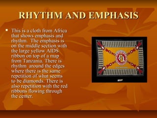 RHYTHM AND EMPHASIS


This is a cloth from Africa
that shows emphasis and
rhythm. The emphasis is
on the middle section with
the large yellow AIDS
ribbon on top of a map
from Tanzania. There is
rhythm around the edges
where there is the same
repetition of what seems
to be diamonds. There is
also repetition with the red
ribbons flowing through
the center.

 