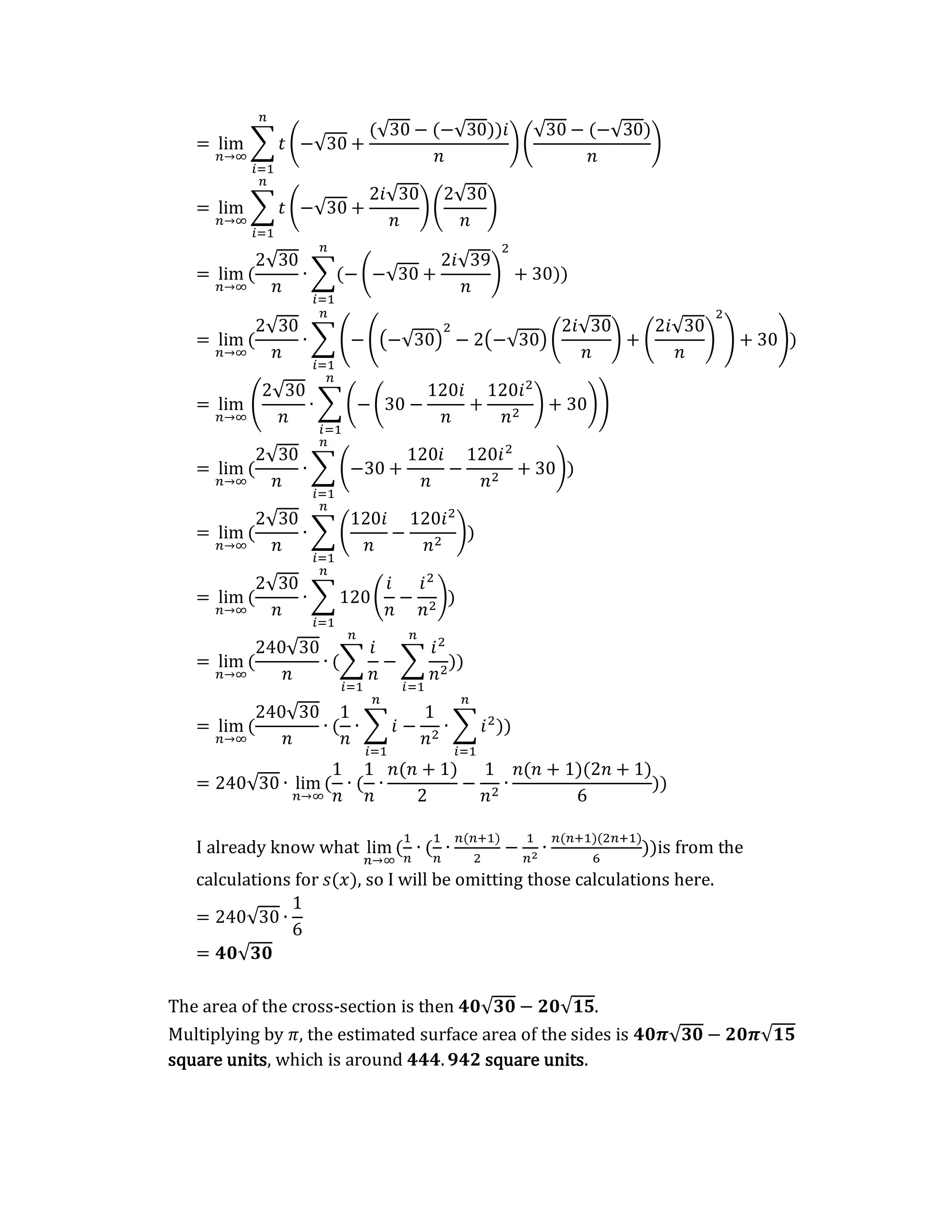 = lim
𝑛→∞
∑ 𝑡 (−√30 +
(√30 − (−√30))𝑖
𝑛
)(
√30 − (−√30)
𝑛
)
𝑛
𝑖=1
= lim
𝑛→∞
∑ 𝑡 (−√30 +
2𝑖√30
𝑛
)(
2√30
𝑛
)
𝑛
𝑖=1
= lim
𝑛→∞
(
2√30
𝑛
∙ ∑(− (−√30 +
2𝑖√39
𝑛
)
2
+ 30)
𝑛
𝑖=1
)
= lim
𝑛→∞
(
2√30
𝑛
∙ ∑ (− ((−√30)
2
− 2(−√30) (
2𝑖√30
𝑛
) + (
2𝑖√30
𝑛
)
2
) + 30)
𝑛
𝑖=1
)
= lim
𝑛→∞
(
2√30
𝑛
∙ ∑ (−(30 −
120𝑖
𝑛
+
120𝑖2
𝑛2
) + 30)
𝑛
𝑖=1
)
= lim
𝑛→∞
(
2√30
𝑛
∙ ∑ (−30 +
120𝑖
𝑛
−
120𝑖2
𝑛2
+ 30)
𝑛
𝑖=1
)
= lim
𝑛→∞
(
2√30
𝑛
∙ ∑ (
120𝑖
𝑛
−
120𝑖2
𝑛2
)
𝑛
𝑖=1
)
= lim
𝑛→∞
(
2√30
𝑛
∙ ∑ 120(
𝑖
𝑛
−
𝑖2
𝑛2
)
𝑛
𝑖=1
)
= lim
𝑛→∞
(
240√30
𝑛
∙ (∑
𝑖
𝑛
𝑛
𝑖=1
− ∑
𝑖2
𝑛2
𝑛
𝑖=1
))
= lim
𝑛→∞
(
240√30
𝑛
∙ (
1
𝑛
∙ ∑ 𝑖
𝑛
𝑖=1
−
1
𝑛2
∙ ∑ 𝑖2
𝑛
𝑖=1
))
= 240√30 ∙ lim
𝑛→∞
(
1
𝑛
∙ (
1
𝑛
∙
𝑛(𝑛 + 1)
2
−
1
𝑛2
∙
𝑛(𝑛 + 1)(2𝑛 + 1)
6
))
I already know what lim
𝑛→∞
(
1
𝑛
∙ (
1
𝑛
∙
𝑛(𝑛+1)
2
−
1
𝑛2
∙
𝑛(𝑛+1)(2𝑛+1)
6
))is from the
calculations for 𝑠(𝑥), so I will be omitting those calculations here.
= 240√30 ∙
1
6
= 𝟒𝟎√𝟑𝟎
The area of the cross-section is then 𝟒𝟎√𝟑𝟎 − 𝟐𝟎√𝟏𝟓.
Multiplying by 𝜋, the estimated surface area of the sides is 𝟒𝟎𝝅√𝟑𝟎 − 𝟐𝟎𝝅√𝟏𝟓
square units, which is around 𝟒𝟒𝟒.𝟗𝟒𝟐 square units.
 