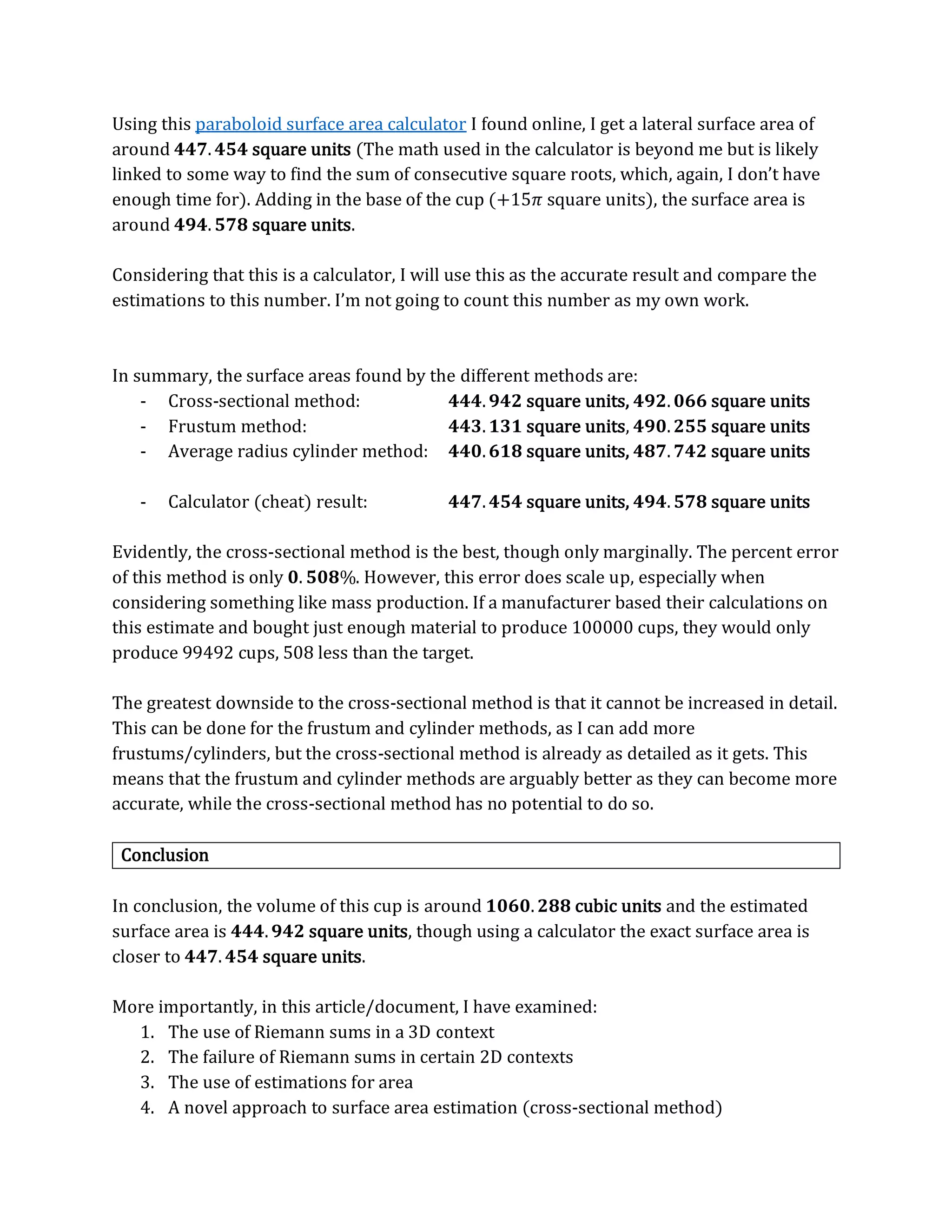 Using this paraboloid surface area calculator I found online, I get a lateral surface area of
around 𝟒𝟒𝟕.𝟒𝟓𝟒 square units (The math used in the calculator is beyond me but is likely
linked to some way to find the sum of consecutive square roots, which, again, I don’t have
enough time for). Adding in the base of the cup (+15𝜋 square units), the surface area is
around 𝟒𝟗𝟒.𝟓𝟕𝟖 square units.
Considering that this is a calculator, I will use this as the accurate result and compare the
estimations to this number. I’m not going to count this number as my own work.
In summary, the surface areas found by the different methods are:
- Cross-sectional method: 𝟒𝟒𝟒.𝟗𝟒𝟐 square units, 𝟒𝟗𝟐.𝟎𝟔𝟔 square units
- Frustum method: 𝟒𝟒𝟑.𝟏𝟑𝟏 square units, 𝟒𝟗𝟎.𝟐𝟓𝟓 square units
- Average radius cylinder method: 𝟒𝟒𝟎.𝟔𝟏𝟖 square units, 𝟒𝟖𝟕.𝟕𝟒𝟐 square units
- Calculator (cheat) result: 𝟒𝟒𝟕.𝟒𝟓𝟒 square units, 𝟒𝟗𝟒.𝟓𝟕𝟖 square units
Evidently, the cross-sectional method is the best, though only marginally. The percent error
of this method is only 𝟎. 𝟓𝟎𝟖%. However, this error does scale up, especially when
considering something like mass production. If a manufacturer based their calculations on
this estimate and bought just enough material to produce 100000 cups, they would only
produce 99492 cups, 508 less than the target.
The greatest downside to the cross-sectional method is that it cannot be increased in detail.
This can be done for the frustum and cylinder methods, as I can add more
frustums/cylinders, but the cross-sectional method is already as detailed as it gets. This
means that the frustum and cylinder methods are arguably better as they can become more
accurate, while the cross-sectional method has no potential to do so.
Conclusion
In conclusion, the volume of this cup is around 𝟏𝟎𝟔𝟎.𝟐𝟖𝟖 cubic units and the estimated
surface area is 𝟒𝟒𝟒.𝟗𝟒𝟐 square units, though using a calculator the exact surface area is
closer to 𝟒𝟒𝟕.𝟒𝟓𝟒 square units.
More importantly, in this article/document, I have examined:
1. The use of Riemann sums in a 3D context
2. The failure of Riemann sums in certain 2D contexts
3. The use of estimations for area
4. A novel approach to surface area estimation (cross-sectional method)
 