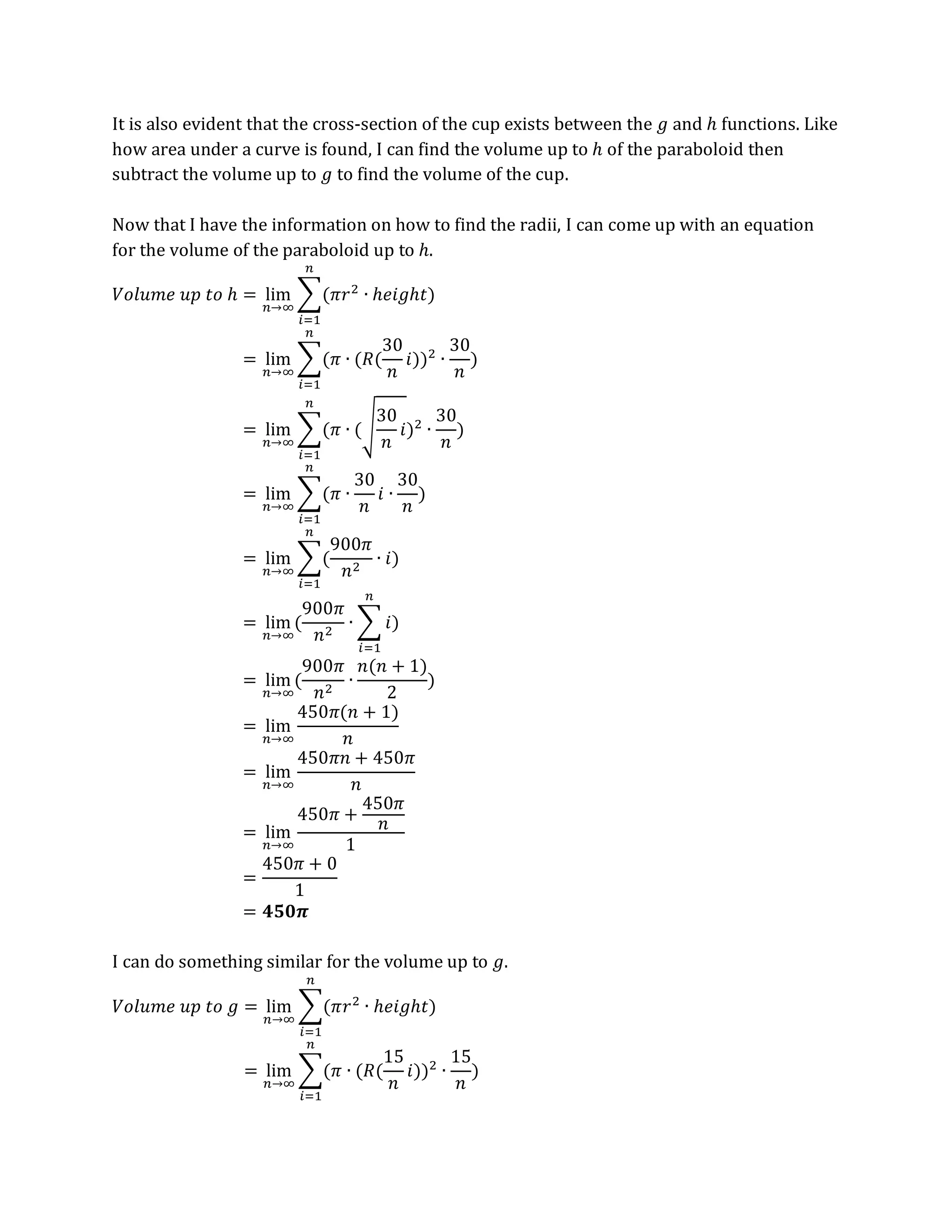 It is also evident that the cross-section of the cup exists between the 𝑔 and ℎ functions. Like
how area under a curve is found, I can find the volume up to ℎ of the paraboloid then
subtract the volume up to 𝑔 to find the volume of the cup.
Now that I have the information on how to find the radii, I can come up with an equation
for the volume of the paraboloid up to ℎ.
𝑉𝑜𝑙𝑢𝑚𝑒 𝑢𝑝 𝑡𝑜 ℎ = lim
𝑛→∞
∑(𝜋𝑟2
∙ ℎ𝑒𝑖𝑔ℎ𝑡)
𝑛
𝑖=1
= lim
𝑛→∞
∑(𝜋 ∙ (𝑅(
30
𝑛
𝑖))2
∙
30
𝑛
)
𝑛
𝑖=1
= lim
𝑛→∞
∑(𝜋 ∙ (√
30
𝑛
𝑖)2
∙
30
𝑛
)
𝑛
𝑖=1
= lim
𝑛→∞
∑(𝜋 ∙
30
𝑛
𝑖 ∙
30
𝑛
)
𝑛
𝑖=1
= lim
𝑛→∞
∑(
900𝜋
𝑛2
∙ 𝑖)
𝑛
𝑖=1
= lim
𝑛→∞
(
900𝜋
𝑛2
∙ ∑ 𝑖
𝑛
𝑖=1
)
= lim
𝑛→∞
(
900𝜋
𝑛2
∙
𝑛(𝑛 + 1)
2
)
= lim
𝑛→∞
450𝜋(𝑛 + 1)
𝑛
= lim
𝑛→∞
450𝜋𝑛 + 450𝜋
𝑛
= lim
𝑛→∞
450𝜋 +
450𝜋
𝑛
1
=
450𝜋 + 0
1
= 𝟒𝟓𝟎𝝅
I can do something similar for the volume up to 𝑔.
𝑉𝑜𝑙𝑢𝑚𝑒 𝑢𝑝 𝑡𝑜 𝑔 = lim
𝑛→∞
∑(𝜋𝑟2
∙ ℎ𝑒𝑖𝑔ℎ𝑡)
𝑛
𝑖=1
= lim
𝑛→∞
∑(𝜋 ∙ (𝑅(
15
𝑛
𝑖))2
∙
15
𝑛
)
𝑛
𝑖=1
 