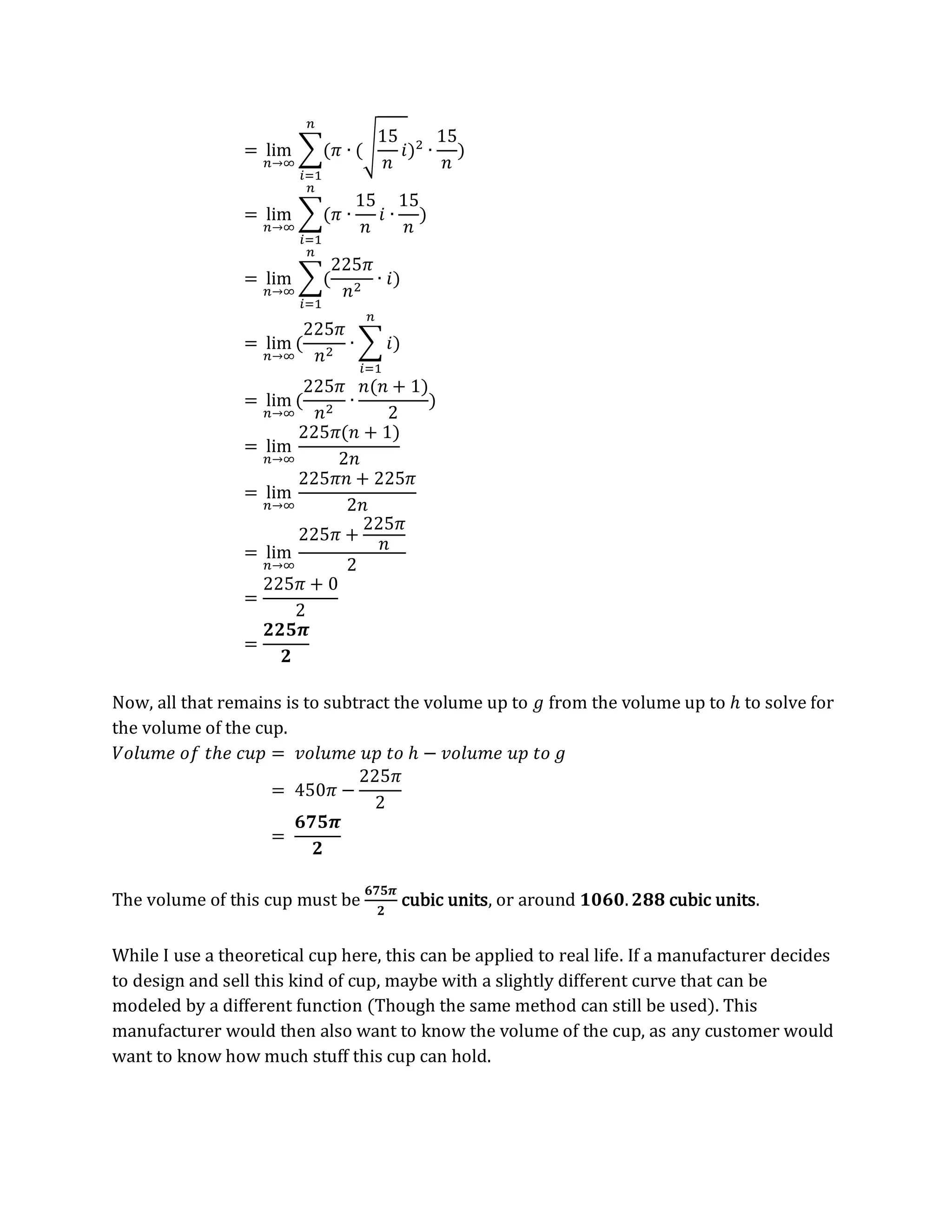 = lim
𝑛→∞
∑(𝜋 ∙ (√
15
𝑛
𝑖)2
∙
15
𝑛
)
𝑛
𝑖=1
= lim
𝑛→∞
∑(𝜋 ∙
15
𝑛
𝑖 ∙
15
𝑛
)
𝑛
𝑖=1
= lim
𝑛→∞
∑(
225𝜋
𝑛2
∙ 𝑖)
𝑛
𝑖=1
= lim
𝑛→∞
(
225𝜋
𝑛2
∙ ∑ 𝑖
𝑛
𝑖=1
)
= lim
𝑛→∞
(
225𝜋
𝑛2
∙
𝑛(𝑛 + 1)
2
)
= lim
𝑛→∞
225𝜋(𝑛 + 1)
2𝑛
= lim
𝑛→∞
225𝜋𝑛 + 225𝜋
2𝑛
= lim
𝑛→∞
225𝜋 +
225𝜋
𝑛
2
=
225𝜋 + 0
2
=
𝟐𝟐𝟓𝝅
𝟐
Now, all that remains is to subtract the volume up to 𝑔 from the volume up to ℎ to solve for
the volume of the cup.
𝑉𝑜𝑙𝑢𝑚𝑒 𝑜𝑓 𝑡ℎ𝑒 𝑐𝑢𝑝 = 𝑣𝑜𝑙𝑢𝑚𝑒 𝑢𝑝 𝑡𝑜 ℎ − 𝑣𝑜𝑙𝑢𝑚𝑒 𝑢𝑝 𝑡𝑜 𝑔
= 450𝜋 −
225𝜋
2
=
𝟔𝟕𝟓𝝅
𝟐
The volume of this cup must be
𝟔𝟕𝟓𝝅
𝟐
cubic units, or around 𝟏𝟎𝟔𝟎.𝟐𝟖𝟖 cubic units.
While I use a theoretical cup here, this can be applied to real life. If a manufacturer decides
to design and sell this kind of cup, maybe with a slightly different curve that can be
modeled by a different function (Though the same method can still be used). This
manufacturer would then also want to know the volume of the cup, as any customer would
want to know how much stuff this cup can hold.
 