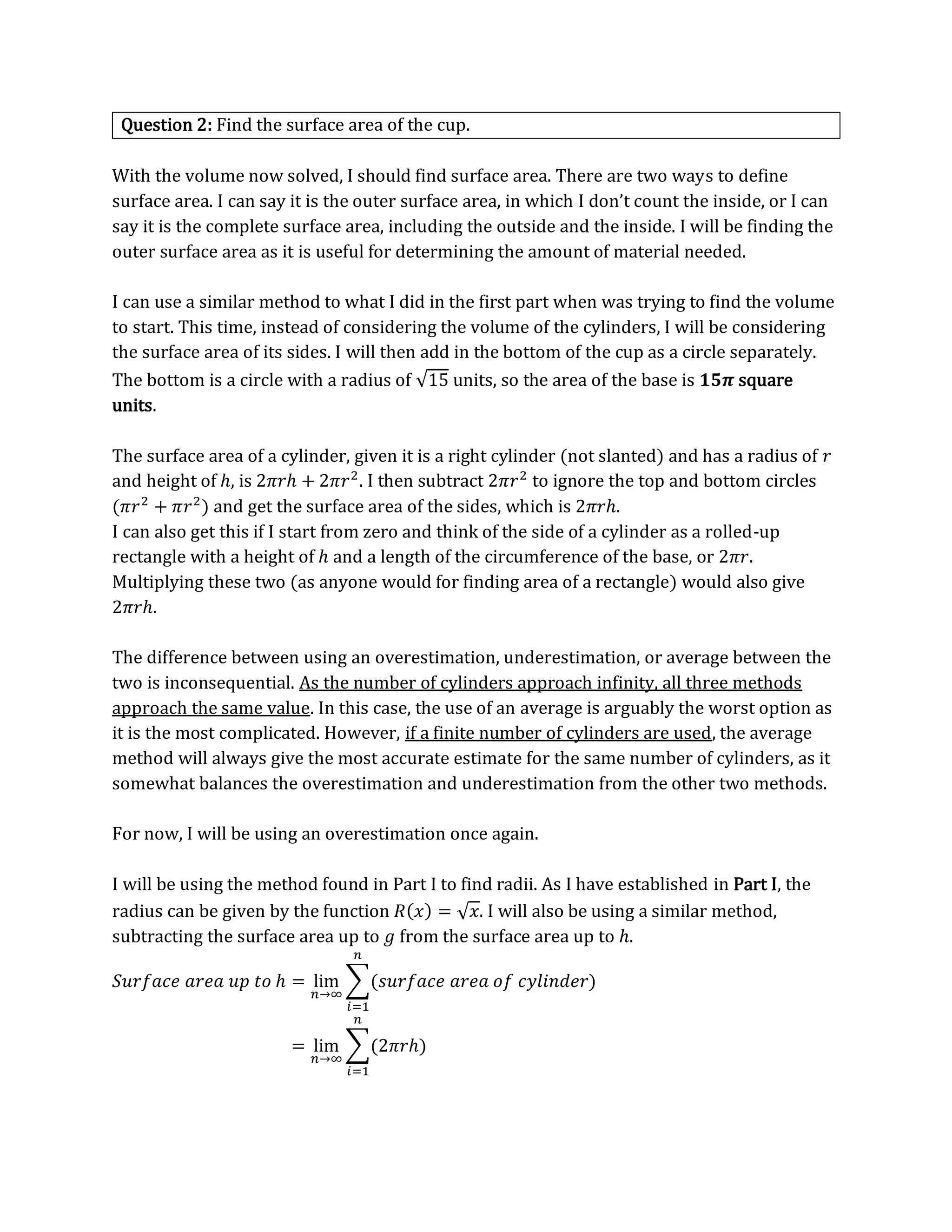 Question 2: Find the surface area of the cup.
With the volume now solved, I should find surface area. There are two ways to define
surface area. I can say it is the outer surface area, in which I don’t count the inside, or I can
say it is the complete surface area, including the outside and the inside. I will be finding the
outer surface area as it is useful for determining the amount of material needed.
I can use a similar method to what I did in the first part when was trying to find the volume
to start. This time, instead of considering the volume of the cylinders, I will be considering
the surface area of its sides. I will then add in the bottom of the cup as a circle separately.
The bottom is a circle with a radius of √15 units, so the area of the base is 𝟏𝟓𝝅 square
units.
The surface area of a cylinder, given it is a right cylinder (not slanted) and has a radius of 𝑟
and height of ℎ, is 2𝜋𝑟ℎ + 2𝜋𝑟2
. I then subtract 2𝜋𝑟2
to ignore the top and bottom circles
(𝜋𝑟2
+ 𝜋𝑟2
) and get the surface area of the sides, which is 2𝜋𝑟ℎ.
I can also get this if I start from zero and think of the side of a cylinder as a rolled-up
rectangle with a height of ℎ and a length of the circumference of the base, or 2𝜋𝑟.
Multiplying these two (as anyone would for finding area of a rectangle) would also give
2𝜋𝑟ℎ.
The difference between using an overestimation, underestimation, or average between the
two is inconsequential. As the number of cylinders approach infinity, all three methods
approach the same value. In this case, the use of an average is arguably the worst option as
it is the most complicated. However, if a finite number of cylinders are used, the average
method will always give the most accurate estimate for the same number of cylinders, as it
somewhat balances the overestimation and underestimation from the other two methods.
For now, I will be using an overestimation once again.
I will be using the method found in Part I to find radii. As I have established in Part I, the
radius can be given by the function 𝑅(𝑥) = √𝑥. I will also be using a similar method,
subtracting the surface area up to 𝑔 from the surface area up to ℎ.
𝑆𝑢𝑟𝑓𝑎𝑐𝑒 𝑎𝑟𝑒𝑎 𝑢𝑝 𝑡𝑜 ℎ = lim
𝑛→∞
∑(𝑠𝑢𝑟𝑓𝑎𝑐𝑒 𝑎𝑟𝑒𝑎 𝑜𝑓 𝑐𝑦𝑙𝑖𝑛𝑑𝑒𝑟)
𝑛
𝑖=1
= lim
𝑛→∞
∑(2𝜋𝑟ℎ)
𝑛
𝑖=1
 