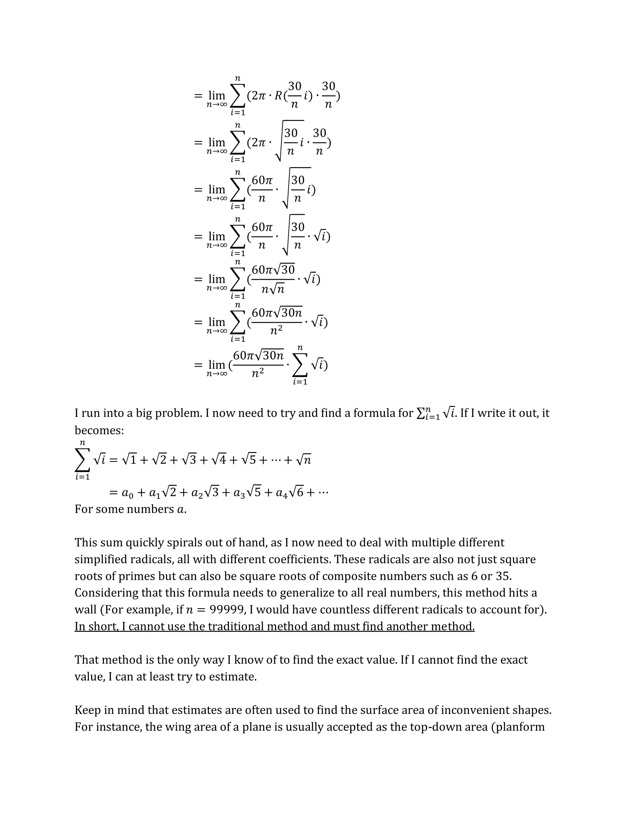 = lim
𝑛→∞
∑(2𝜋 ∙ 𝑅(
30
𝑛
𝑖) ∙
30
𝑛
)
𝑛
𝑖=1
= lim
𝑛→∞
∑(2𝜋 ∙ √
30
𝑛
𝑖 ∙
30
𝑛
)
𝑛
𝑖=1
= lim
𝑛→∞
∑(
60𝜋
𝑛
∙ √
30
𝑛
𝑖)
𝑛
𝑖=1
= lim
𝑛→∞
∑(
60𝜋
𝑛
∙ √
30
𝑛
∙ √𝑖)
𝑛
𝑖=1
= lim
𝑛→∞
∑(
60𝜋√30
𝑛√𝑛
∙ √𝑖)
𝑛
𝑖=1
= lim
𝑛→∞
∑(
60𝜋√30𝑛
𝑛2
∙ √𝑖)
𝑛
𝑖=1
= lim
𝑛→∞
(
60𝜋√30𝑛
𝑛2
∙ ∑ √𝑖
𝑛
𝑖=1
)
I run into a big problem. I now need to try and find a formula for ∑ √𝑖
𝑛
𝑖=1 . If I write it out, it
becomes:
∑ √𝑖
𝑛
𝑖=1
= √1 + √2 + √3 + √4 + √5 + ⋯ + √𝑛
= 𝑎0 + 𝑎1√2 + 𝑎2√3 + 𝑎3√5 + 𝑎4√6 + ⋯
For some numbers 𝑎.
This sum quickly spirals out of hand, as I now need to deal with multiple different
simplified radicals, all with different coefficients. These radicals are also not just square
roots of primes but can also be square roots of composite numbers such as 6 or 35.
Considering that this formula needs to generalize to all real numbers, this method hits a
wall (For example, if 𝑛 = 99999, I would have countless different radicals to account for).
In short, I cannot use the traditional method and must find another method.
That method is the only way I know of to find the exact value. If I cannot find the exact
value, I can at least try to estimate.
Keep in mind that estimates are often used to find the surface area of inconvenient shapes.
For instance, the wing area of a plane is usually accepted as the top-down area (planform
 