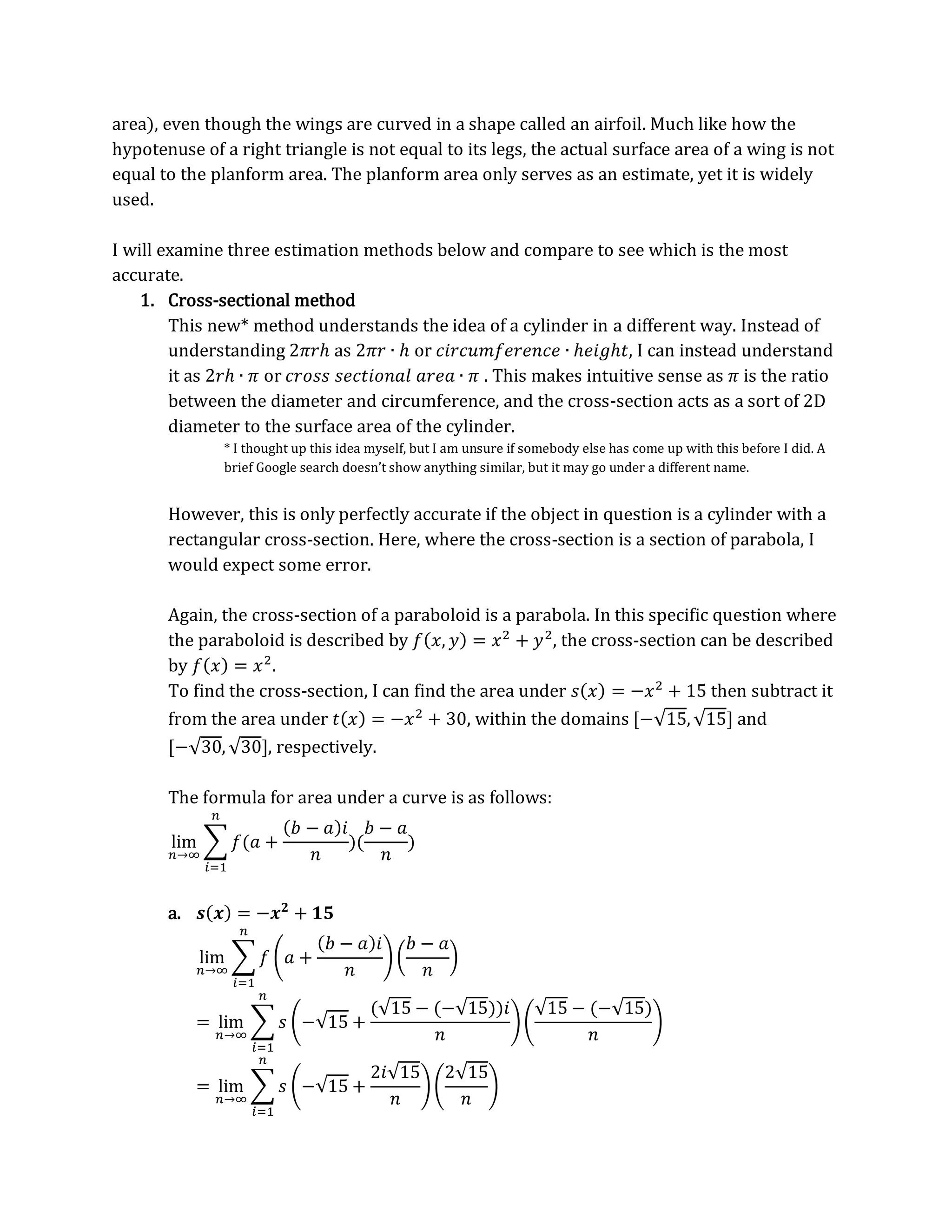 area), even though the wings are curved in a shape called an airfoil. Much like how the
hypotenuse of a right triangle is not equal to its legs, the actual surface area of a wing is not
equal to the planform area. The planform area only serves as an estimate, yet it is widely
used.
I will examine three estimation methods below and compare to see which is the most
accurate.
1. Cross-sectional method
This new* method understands the idea of a cylinder in a different way. Instead of
understanding 2𝜋𝑟ℎ as 2𝜋𝑟 ∙ ℎ or 𝑐𝑖𝑟𝑐𝑢𝑚𝑓𝑒𝑟𝑒𝑛𝑐𝑒 ∙ ℎ𝑒𝑖𝑔ℎ𝑡, I can instead understand
it as 2𝑟ℎ ∙ 𝜋 or 𝑐𝑟𝑜𝑠𝑠 𝑠𝑒𝑐𝑡𝑖𝑜𝑛𝑎𝑙 𝑎𝑟𝑒𝑎 ∙ 𝜋 . This makes intuitive sense as 𝜋 is the ratio
between the diameter and circumference, and the cross-section acts as a sort of 2D
diameter to the surface area of the cylinder.
* I thought up this idea myself, but I am unsure if somebody else has come up with this before I did. A
brief Google search doesn’t show anything similar, but it may go under a different name.
However, this is only perfectly accurate if the object in question is a cylinder with a
rectangular cross-section. Here, where the cross-section is a section of parabola, I
would expect some error.
Again, the cross-section of a paraboloid is a parabola. In this specific question where
the paraboloid is described by 𝑓(𝑥, 𝑦) = 𝑥2
+ 𝑦2
, the cross-section can be described
by 𝑓(𝑥) = 𝑥2
.
To find the cross-section, I can find the area under 𝑠(𝑥) = −𝑥2
+ 15 then subtract it
from the area under 𝑡(𝑥) = −𝑥2
+ 30, within the domains [−√15,√15] and
[−√30,√30], respectively.
The formula for area under a curve is as follows:
lim
𝑛→∞
∑ 𝑓(𝑎 +
(𝑏 − 𝑎)𝑖
𝑛
)(
𝑏 − 𝑎
𝑛
)
𝑛
𝑖=1
a. 𝒔(𝒙) = −𝒙𝟐
+ 𝟏𝟓
lim
𝑛→∞
∑ 𝑓 (𝑎 +
(𝑏 − 𝑎)𝑖
𝑛
) (
𝑏 − 𝑎
𝑛
)
𝑛
𝑖=1
= lim
𝑛→∞
∑ 𝑠 (−√15 +
(√15 − (−√15))𝑖
𝑛
)(
√15 − (−√15)
𝑛
)
𝑛
𝑖=1
= lim
𝑛→∞
∑ 𝑠 (−√15 +
2𝑖√15
𝑛
)(
2√15
𝑛
)
𝑛
𝑖=1
 