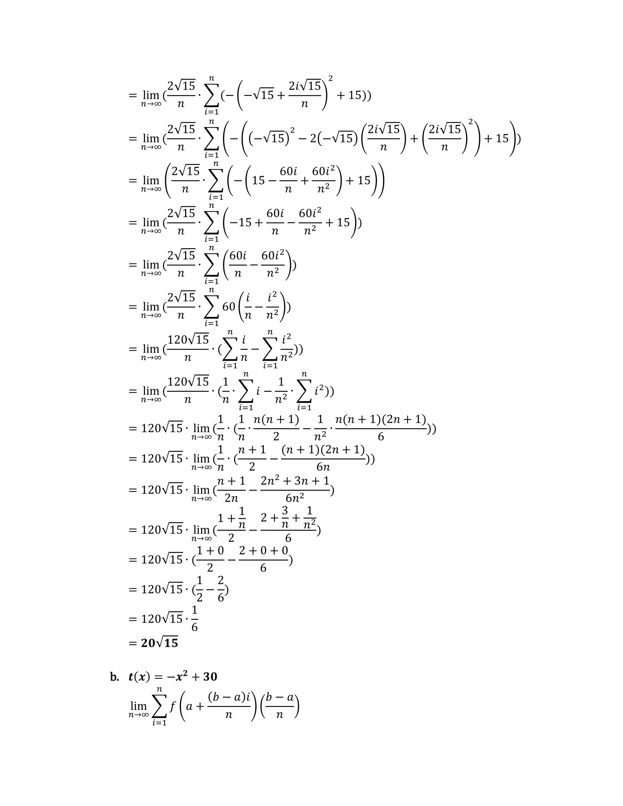 = lim
𝑛→∞
(
2√15
𝑛
∙ ∑(− (−√15 +
2𝑖√15
𝑛
)
2
+ 15)
𝑛
𝑖=1
)
= lim
𝑛→∞
(
2√15
𝑛
∙ ∑ (− ((−√15)
2
− 2(−√15) (
2𝑖√15
𝑛
) + (
2𝑖√15
𝑛
)
2
) + 15)
𝑛
𝑖=1
)
= lim
𝑛→∞
(
2√15
𝑛
∙ ∑ (−(15 −
60𝑖
𝑛
+
60𝑖2
𝑛2
) + 15)
𝑛
𝑖=1
)
= lim
𝑛→∞
(
2√15
𝑛
∙ ∑ (−15 +
60𝑖
𝑛
−
60𝑖2
𝑛2
+ 15)
𝑛
𝑖=1
)
= lim
𝑛→∞
(
2√15
𝑛
∙ ∑ (
60𝑖
𝑛
−
60𝑖2
𝑛2
)
𝑛
𝑖=1
)
= lim
𝑛→∞
(
2√15
𝑛
∙ ∑ 60 (
𝑖
𝑛
−
𝑖2
𝑛2
)
𝑛
𝑖=1
)
= lim
𝑛→∞
(
120√15
𝑛
∙ (∑
𝑖
𝑛
𝑛
𝑖=1
− ∑
𝑖2
𝑛2
𝑛
𝑖=1
))
= lim
𝑛→∞
(
120√15
𝑛
∙ (
1
𝑛
∙ ∑ 𝑖
𝑛
𝑖=1
−
1
𝑛2
∙ ∑ 𝑖2
𝑛
𝑖=1
))
= 120√15 ∙ lim
𝑛→∞
(
1
𝑛
∙ (
1
𝑛
∙
𝑛(𝑛 + 1)
2
−
1
𝑛2
∙
𝑛(𝑛 + 1)(2𝑛 + 1)
6
))
= 120√15 ∙ lim
𝑛→∞
(
1
𝑛
∙ (
𝑛 + 1
2
−
(𝑛 + 1)(2𝑛 + 1)
6𝑛
))
= 120√15 ∙ lim
𝑛→∞
(
𝑛 + 1
2𝑛
−
2𝑛2
+ 3𝑛 + 1
6𝑛2
)
= 120√15 ∙ lim
𝑛→∞
(
1 +
1
𝑛
2
−
2 +
3
𝑛
+
1
𝑛2
6
)
= 120√15 ∙ (
1 + 0
2
−
2 + 0 + 0
6
)
= 120√15 ∙ (
1
2
−
2
6
)
= 120√15 ∙
1
6
= 𝟐𝟎√𝟏𝟓
b. 𝒕(𝒙) = −𝒙𝟐
+ 𝟑𝟎
lim
𝑛→∞
∑ 𝑓 (𝑎 +
(𝑏 − 𝑎)𝑖
𝑛
) (
𝑏 − 𝑎
𝑛
)
𝑛
𝑖=1
 