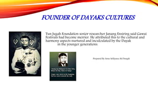 FOUNDER OF DAYAKS CULTURES
Tun Jugah Foundation senior researcher Janang Ensiring said Gawai
Festivals had become merrier. He attributed this to the cultural and
harmony aspects nurtured and inculculated by the Dayak
community in the younger generations.
Prepared By Anne Selliyana Ak Dungik
 