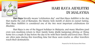 HARI RAYA AIDILFITRI
IN MALAYSIA
Hari Raya literally means ‘celebration day’, and Hari Raya Aidilfitri is the day
that marks the end of Ramadan, the Islamic holy month of dawn-to-sunset fasting.
Hari Raya Aidilfitri is considered one of the two most important celebrations for
Muslims.
Hari Raya is one of the biggest holidays in Malaysia, and many Muslims (and
even non-muslims) return to their family home (balik kampong) driving or flying
home for a couple of day before the day to be with their familis and loved ones. There
are often jams during this travelling time but these soon resolve as other travellers
reach their destinations.
Prepared by: Nor Illy Syazana Binti Hizan
 