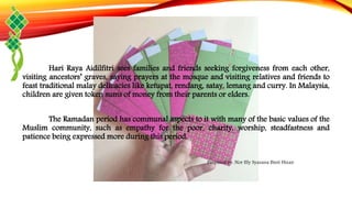 Hari Raya Aidilfitri sees families and friends seeking forgiveness from each other,
visiting ancestors’ graves, saying prayers at the mosque and visiting relatives and friends to
feast traditional malay delicacies like ketupat, rendang, satay, lemang and curry. In Malaysia,
children are given token sums of money from their parents or elders.
The Ramadan period has communal aspects to it with many of the basic values of the
Muslim community, such as empathy for the poor, charity, worship, steadfastness and
patience being expressed more during this period.
Prepared by: Nor Illy Syazana Binti Hizan
 