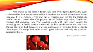 Also known by the name of Lunar New Year or the Spring Festival, the event
is observed by the Chinese communities throughout the world, regardless of where
they are. It is a cultural event and can a religious one too for the Buddhists,
Confucians and Taoists who offer prayers. As the festival approaches, friends and
relatives still exchange New Year greeting cards with each other despite the
technology era. A family reunion dinner will be held on the eve of the New Year.
During this time, bad language and any unpleasant or sensitive topic is strictly
discouraged. It’s always best to be in one’s good behavior and only say good and
auspicious things.
Prepared by: Nur Samsiah Md Ali
 