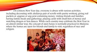 On Chinese New Year day, everyone is abuzz with various activities,
including decorating with duilian (a pair of scrolls with poetry written), giving red
packets or angpau or ang pow containing money, visiting friends and families,
having family meals and gatherings, playing cards with small bets of money and
watching dragon or lion dances. While each country may celebrate the New Year in
an almost similar way, the concept of open house is normally practiced in Malaysia
where the homes are open for friends and family to visit, regardless of race and
religion.
 