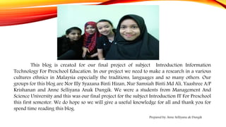 This blog is created for our final project of subject Introduction Information
Technology For Preschool Education. In our project we need to make a research in a various
cultures ethnics in Malaysia especially the traditions, languages and so many others. Our
groups for this blog are Nor Illy Syazana Binti Hizan, Nur Samsiah Binti Md Ali, Yaashree A/P
Krishanan and Anne Selliyana Anak Dungik. We were a students from Management And
Science University and this was our final project for the subject Introduction IT For Preschool
this first semester. We do hope so we will give a useful knowledge for all and thank you for
spend time reading this blog.
Prepared by: Anne Selliyana ak Dungik
 