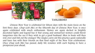 “ANG POWS’’ TANGERINES
Chinese New Year is celebrated for fifteen days with the main focus on the
first three days. Chap Goh Mei, or the fifteenth day of Chinese New Year, is once
again celebrated with much enthusiasm. Homes are again decked in brightly
decorated lights and legend has it that young and unmarried women could throw
tangerines into the sea if they wish to get a good husband. Men in boats will then
row over and fish out the oranges! The singles carry out this practice good-naturedly
and have fun with their friends on that final night of the New Year celebrations.
Once Chap Goh Mei has passed, daily life resumes with each hoping to have a
prosperous year ahead.
 