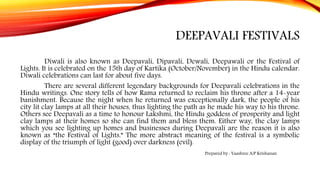 DEEPAVALI FESTIVALS
Diwali is also known as Deepavali, Dipavali, Dewali, Deepawali or the Festival of
Lights. It is celebrated on the 15th day of Kartika (October/November) in the Hindu calendar.
Diwali celebrations can last for about five days.
There are several different legendary backgrounds for Deepavali celebrations in the
Hindu writings. One story tells of how Rama returned to reclaim his throne after a 14-year
banishment. Because the night when he returned was exceptionally dark, the people of his
city lit clay lamps at all their houses, thus lighting the path as he made his way to his throne.
Others see Deepavali as a time to honour Lakshmi, the Hindu goddess of prosperity and light
clay lamps at their homes so she can find them and bless them. Either way, the clay lamps
which you see lighting up homes and businesses during Deepavali are the reason it is also
known as “the Festival of Lights.” The more abstract meaning of the festival is a symbolic
display of the triumph of light (good) over darkness (evil).
Prepared by : Yaashree A/P Krishanan
 