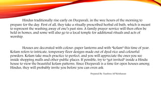 Hindus traditionally rise early on Deepavali, in the wee hours of the morning to
prepare for the day. First of all, they take a ritually prescribed herbal oil bath, which is meant
to represent the washing away of one’s past sins. A family prayer service will then often be
held in homes, and some will also go to a local temple for additional rituals and acts of
worship.
Houses are decorated with colour-paper lanterns and with “kolam” this time of year.
Kolam refers to intricate, temporary floor designs made out of dyed rice and colourful
powders. Kolam take much practice to perfect, and you will appreciate the ones you see
inside shopping malls and other public places. If possible, try to “get invited” inside a Hindu
house to view the beautiful kolam patterns. Since Deepavali is a time for open houses among
Hindus, they will probably invite you before you can even ask.
Prepared By: Yaashree A/P Krishanan
 