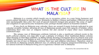 WHAT IS THE CULTURE IN
MALAYSIA?
Malaysia is a country which taught you to recognize colors, in a way living harmony and
enrich culture lifestyles in variety of race, primarily in Malays, Chinese and Indians .Different race has
own unchangeable skin color, but each of special elements merged into greatest “the sense of sight”,
also enlighten it’s special become wonderful color, perhaps should called it as beautiful rainbow.
If you check on Malaysia year calendar, there are around 8 major festivals indicated in year
calendar as public holiday, allowing all race of Malaysian people enjoy full capacity of holiday, either
celebrating their own race or religious festival, but also excited to enjoy other races traditional
celebration days.
The unique way of Malaysians celebrate festivals is also a significant cultural events in the
multi-cultural country, you may able to get a glimpse of Chinese wear traditional Malay costume
“Baju Kurung” in Hari Raya Aidilfitri, or Malay female dressing Cheongsam dress in Chinese new year
dining with Chinese and Indians as well, it called cultural melting pot instead of cultural assimilation,
because any one of race in Malaysia continue their race and religious inheritance. Therefore, most of
the festivals in Malaysia remark different race of cultural and religious uniqueness.Following of top
ten famous festivals in Malaysia bring you to experience vibrant tour in Malaysia.
Prepared by: Nur samsiah Binti Md Ali
 