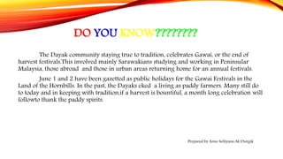 DO YOU KNOW????????
The Dayak community staying true to tradition, celebrates Gawai, or the end of
harvest festivals.This involved mainly Sarawakians studying and working in Peninsular
Malaysia, those abroad and those in urban areas returning home for an annual festivals.
June 1 and 2 have been gazetted as public holidays for the Gawai Festivals in the
Land of the Hornbills. In the past, the Dayaks eked a living as paddy farmers. Many still do
to today and in keeping with tradition,if a harvest is bountiful, a month long celebration will
followto thank the paddy spirits.
Prepared by Anne Selliyana Ak Dungik
 
