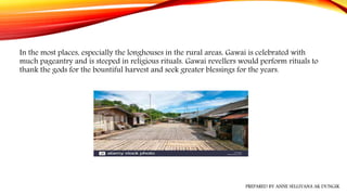 PREPARED BY ANNE SELLIYANA AK DUNGIK
In the most places, especially the longhouses in the rural areas, Gawai is celebrated with
much pageantry and is steeped in religious rituals. Gawai revellers would perform rituals to
thank the gods for the bountiful harvest and seek greater blessings for the years.
 