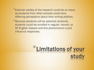 *External validity of the research could be an issue
as students from other schools could have
differing perceptions about their writing abilities.
*Because students will be selected randomly,
students could be enrolled in regular, honors, or
AP English classes and this phenomenon could
influence responses.
 