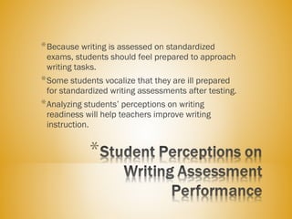 *Because writing is assessed on standardized
exams, students should feel prepared to approach
writing tasks.
*Some students vocalize that they are ill prepared
for standardized writing assessments after testing.
*Analyzing students’ perceptions on writing
readiness will help teachers improve writing
instruction.
 