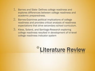 1. Barnes and Slate- Defines college readiness and
explores differences between college readiness and
academic preparedness.
2. Barnes-Examines political implications of college
readiness and provides critical analysis of readiness
expectations that drive secondary school curriculum.
3. Kless, Soland, and Santiago-Research exploring
college readiness resulted in development of tri-level
college readiness indicator system
 