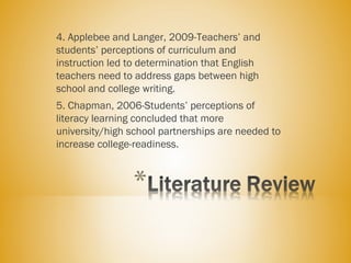 4. Applebee and Langer, 2009-Teachers’ and
students’ perceptions of curriculum and
instruction led to determination that English
teachers need to address gaps between high
school and college writing.
5. Chapman, 2006-Students’ perceptions of
literacy learning concluded that more
university/high school partnerships are needed to
increase college-readiness.
 