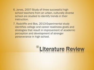 6. Jones, 2007-Study of three successful high
school teachers from an urban, culturally diverse
school are studied to identify trends in their
instruction.
7. Radcliffe and Bos, 2013-Experimental study
identifies college and career readiness goals and
strategies that result in improvement of academic
perception and development of stronger
perseverance in high school.
 
