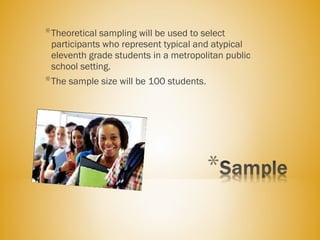 *Theoretical sampling will be used to select
participants who represent typical and atypical
eleventh grade students in a metropolitan public
school setting.
*The sample size will be 100 students.
 