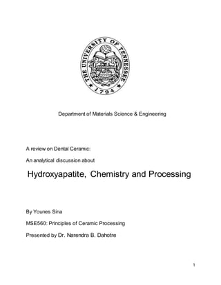 1
Department of Materials Science & Engineering
A review on Dental Ceramic:
An analytical discussion about
Hydroxyapatite, Chemistry and Processing
By Younes Sina
MSE560: Principles of Ceramic Processing
Presented by Dr. Narendra B. Dahotre
 