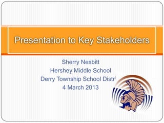 Presentation to Key Stakeholders

              Sherry Nesbitt
         Hershey Middle School
      Derry Township School District
              4 March 2013
 