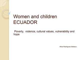 Women and children
ECUADOR
Poverty, violence, cultural values, vulnerability and
hope



                                        Alina Rodriguez-Velasco
 