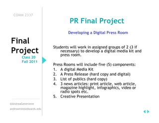COMM 2337
                                 PR Final Project
                                Developing a Digital Press Room

Final
                        Students will work in assigned groups of 2 (3 if
Project                     necessary) to develop a digital media kit and
                            press room.
        Class 20
        Fall 2011
                        Press Rooms will include five (5) components:
                        1. A digital Media Kit
                        2. A Press Release (hard copy and digital)
                        3. List of publics (hard copy)
                        4. 3 news articles: print article, web article,
                            magazine highlight, infographics, video or
                            radio spots etc.
                        5. Creative Presentation
@AndreaGenevieve
andream@stedwards.edu
 