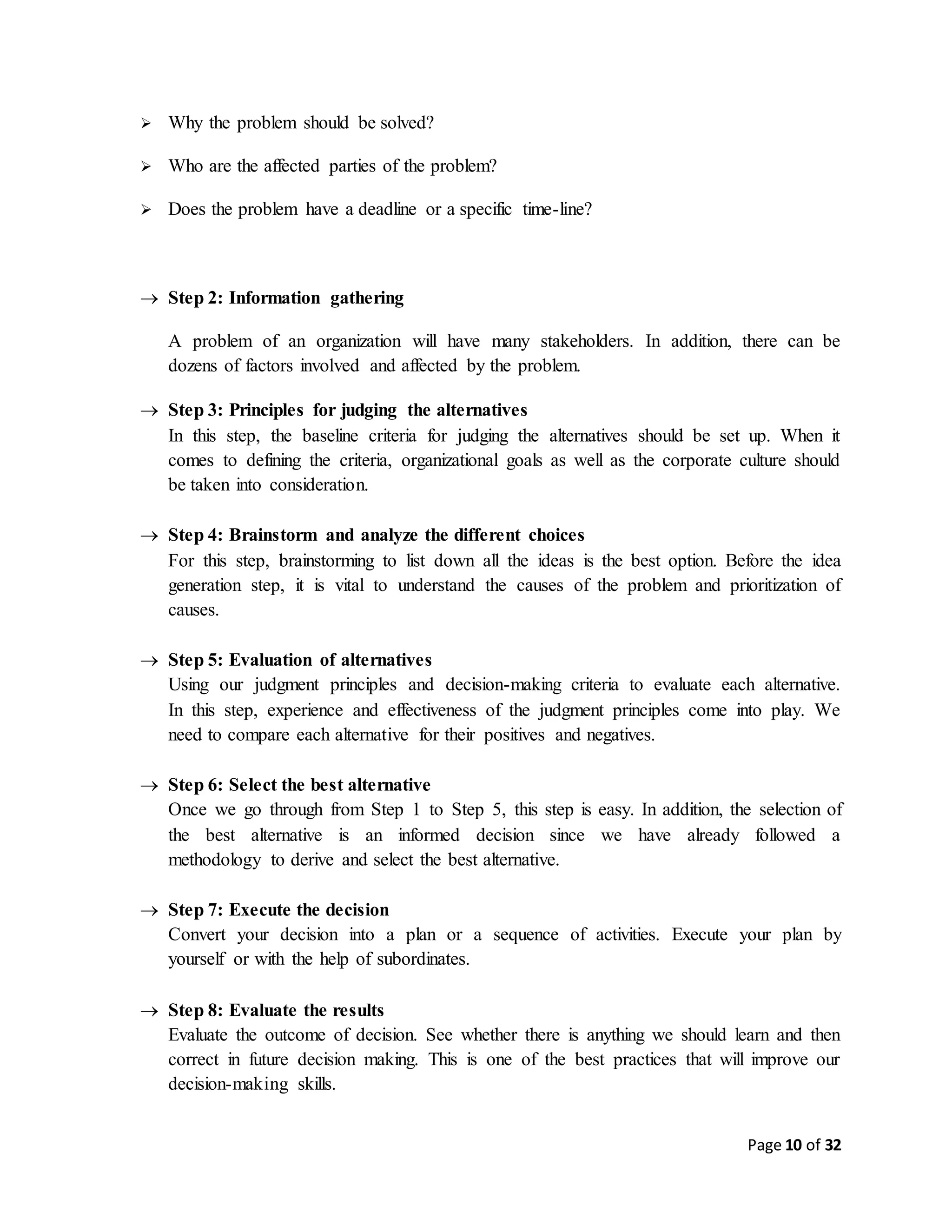Page 10 of 32
 Why the problem should be solved?
 Who are the affected parties of the problem?
 Does the problem have a deadline or a specific time-line?
 Step 2: Information gathering
A problem of an organization will have many stakeholders. In addition, there can be
dozens of factors involved and affected by the problem.
 Step 3: Principles for judging the alternatives
In this step, the baseline criteria for judging the alternatives should be set up. When it
comes to defining the criteria, organizational goals as well as the corporate culture should
be taken into consideration.
 Step 4: Brainstorm and analyze the different choices
For this step, brainstorming to list down all the ideas is the best option. Before the idea
generation step, it is vital to understand the causes of the problem and prioritization of
causes.
 Step 5: Evaluation of alternatives
Using our judgment principles and decision-making criteria to evaluate each alternative.
In this step, experience and effectiveness of the judgment principles come into play. We
need to compare each alternative for their positives and negatives.
 Step 6: Select the best alternative
Once we go through from Step 1 to Step 5, this step is easy. In addition, the selection of
the best alternative is an informed decision since we have already followed a
methodology to derive and select the best alternative.
 Step 7: Execute the decision
Convert your decision into a plan or a sequence of activities. Execute your plan by
yourself or with the help of subordinates.
 Step 8: Evaluate the results
Evaluate the outcome of decision. See whether there is anything we should learn and then
correct in future decision making. This is one of the best practices that will improve our
decision-making skills.
 