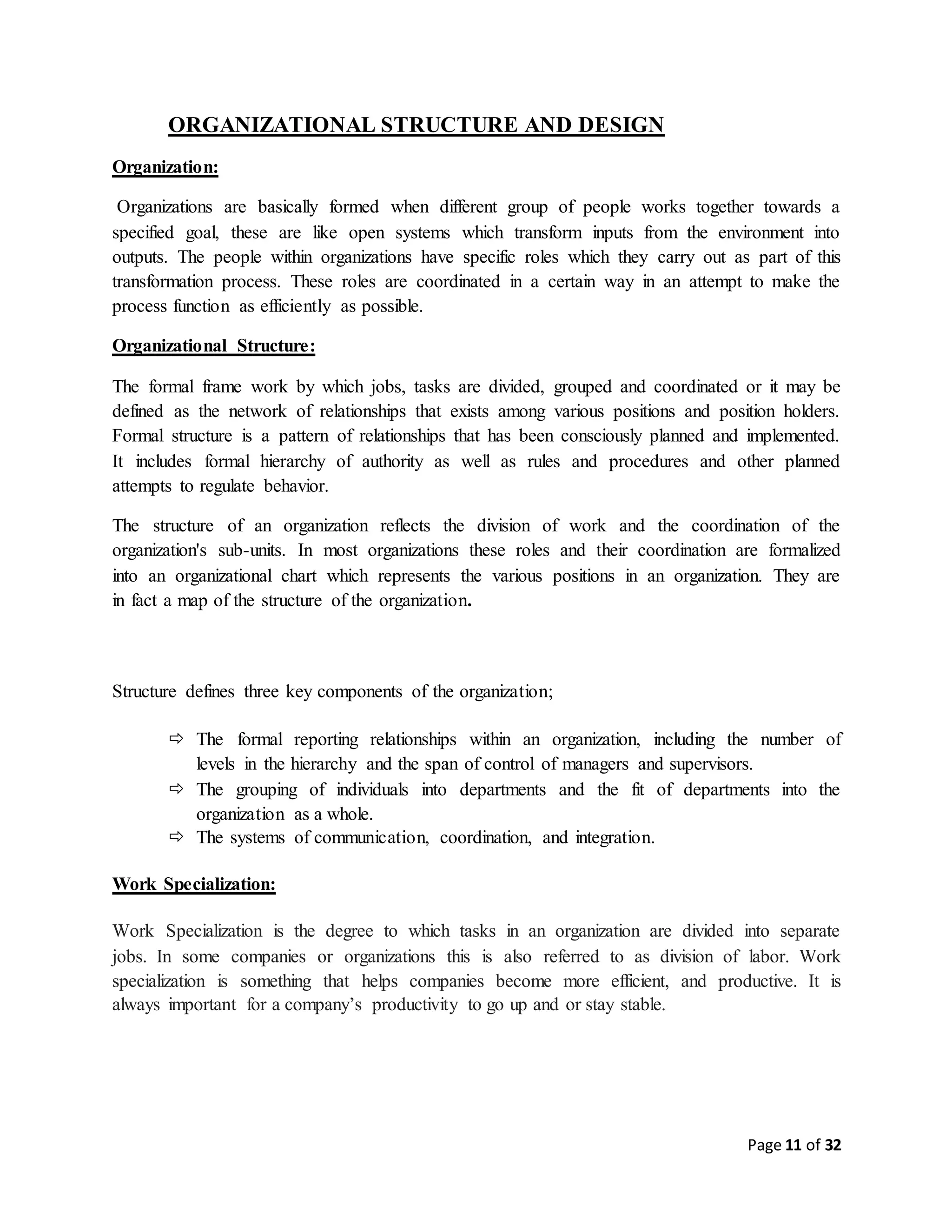 Page 11 of 32
ORGANIZATIONAL STRUCTURE AND DESIGN
Organization:
Organizations are basically formed when different group of people works together towards a
specified goal, these are like open systems which transform inputs from the environment into
outputs. The people within organizations have specific roles which they carry out as part of this
transformation process. These roles are coordinated in a certain way in an attempt to make the
process function as efficiently as possible.
Organizational Structure:
The formal frame work by which jobs, tasks are divided, grouped and coordinated or it may be
defined as the network of relationships that exists among various positions and position holders.
Formal structure is a pattern of relationships that has been consciously planned and implemented.
It includes formal hierarchy of authority as well as rules and procedures and other planned
attempts to regulate behavior.
The structure of an organization reflects the division of work and the coordination of the
organization's sub-units. In most organizations these roles and their coordination are formalized
into an organizational chart which represents the various positions in an organization. They are
in fact a map of the structure of the organization.
Structure defines three key components of the organization;
 The formal reporting relationships within an organization, including the number of
levels in the hierarchy and the span of control of managers and supervisors.
 The grouping of individuals into departments and the fit of departments into the
organization as a whole.
 The systems of communication, coordination, and integration.
Work Specialization:
Work Specialization is the degree to which tasks in an organization are divided into separate
jobs. In some companies or organizations this is also referred to as division of labor. Work
specialization is something that helps companies become more efficient, and productive. It is
always important for a company’s productivity to go up and or stay stable.
 