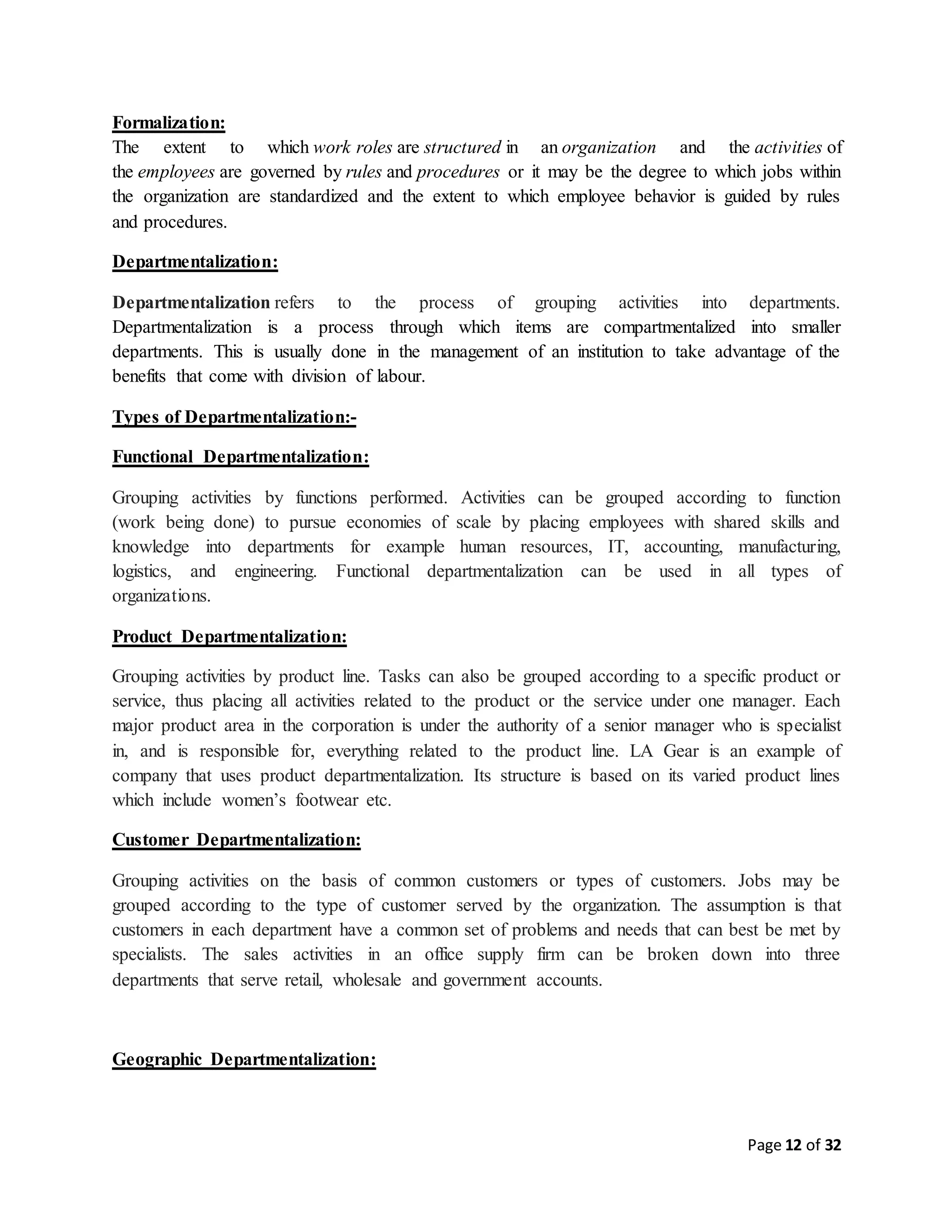 Page 12 of 32
Formalization:
The extent to which work roles are structured in an organization and the activities of
the employees are governed by rules and procedures or it may be the degree to which jobs within
the organization are standardized and the extent to which employee behavior is guided by rules
and procedures.
Departmentalization:
Departmentalization refers to the process of grouping activities into departments.
Departmentalization is a process through which items are compartmentalized into smaller
departments. This is usually done in the management of an institution to take advantage of the
benefits that come with division of labour.
Types of Departmentalization:-
Functional Departmentalization:
Grouping activities by functions performed. Activities can be grouped according to function
(work being done) to pursue economies of scale by placing employees with shared skills and
knowledge into departments for example human resources, IT, accounting, manufacturing,
logistics, and engineering. Functional departmentalization can be used in all types of
organizations.
Product Departmentalization:
Grouping activities by product line. Tasks can also be grouped according to a specific product or
service, thus placing all activities related to the product or the service under one manager. Each
major product area in the corporation is under the authority of a senior manager who is specialist
in, and is responsible for, everything related to the product line. LA Gear is an example of
company that uses product departmentalization. Its structure is based on its varied product lines
which include women’s footwear etc.
Customer Departmentalization:
Grouping activities on the basis of common customers or types of customers. Jobs may be
grouped according to the type of customer served by the organization. The assumption is that
customers in each department have a common set of problems and needs that can best be met by
specialists. The sales activities in an office supply firm can be broken down into three
departments that serve retail, wholesale and government accounts.
Geographic Departmentalization:
 