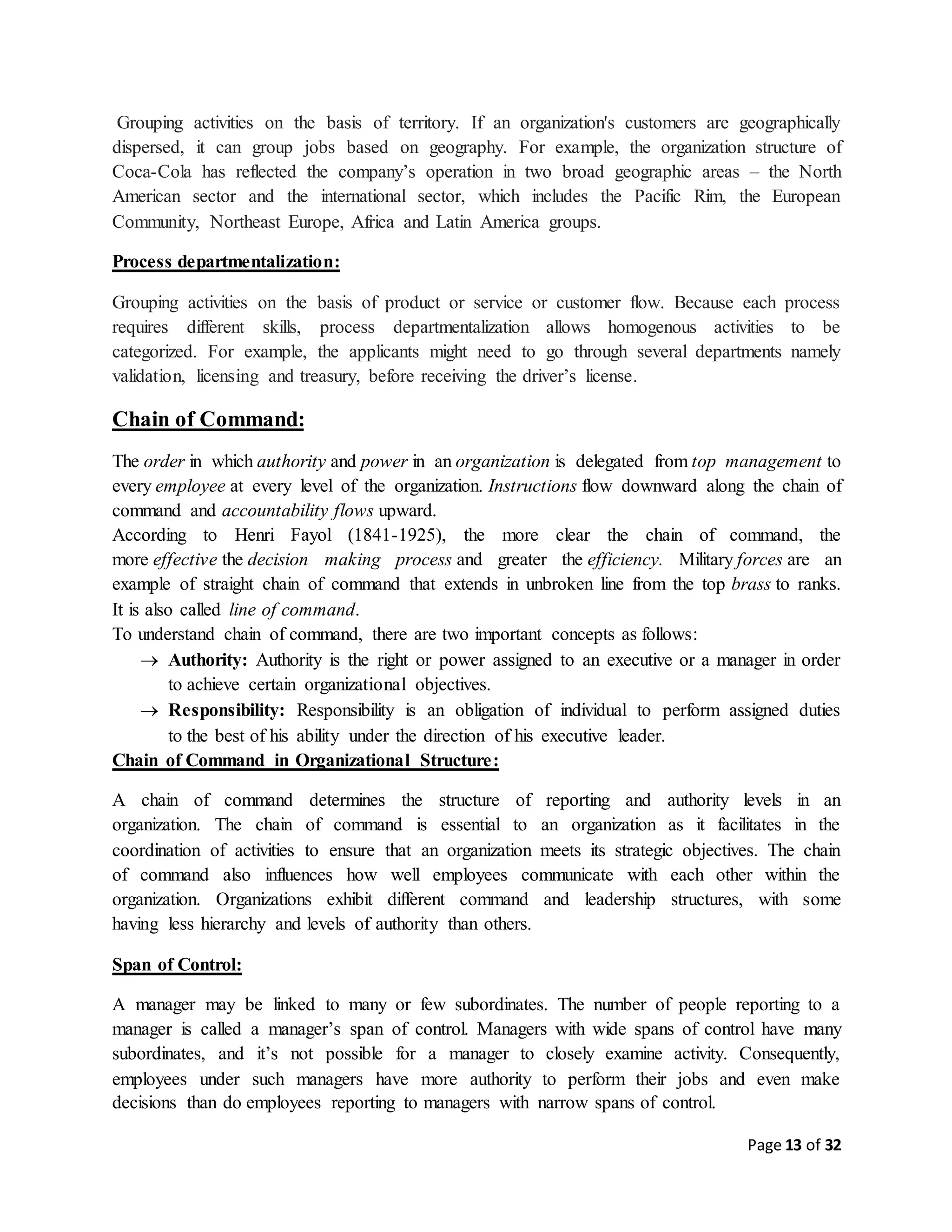 Page 13 of 32
Grouping activities on the basis of territory. If an organization's customers are geographically
dispersed, it can group jobs based on geography. For example, the organization structure of
Coca-Cola has reflected the company’s operation in two broad geographic areas – the North
American sector and the international sector, which includes the Pacific Rim, the European
Community, Northeast Europe, Africa and Latin America groups.
Process departmentalization:
Grouping activities on the basis of product or service or customer flow. Because each process
requires different skills, process departmentalization allows homogenous activities to be
categorized. For example, the applicants might need to go through several departments namely
validation, licensing and treasury, before receiving the driver’s license.
Chain of Command:
The order in which authority and power in an organization is delegated from top management to
every employee at every level of the organization. Instructions flow downward along the chain of
command and accountability flows upward.
According to Henri Fayol (1841-1925), the more clear the chain of command, the
more effective the decision making process and greater the efficiency. Military forces are an
example of straight chain of command that extends in unbroken line from the top brass to ranks.
It is also called line of command.
To understand chain of command, there are two important concepts as follows:
 Authority: Authority is the right or power assigned to an executive or a manager in order
to achieve certain organizational objectives.
 Responsibility: Responsibility is an obligation of individual to perform assigned duties
to the best of his ability under the direction of his executive leader.
Chain of Command in Organizational Structure:
A chain of command determines the structure of reporting and authority levels in an
organization. The chain of command is essential to an organization as it facilitates in the
coordination of activities to ensure that an organization meets its strategic objectives. The chain
of command also influences how well employees communicate with each other within the
organization. Organizations exhibit different command and leadership structures, with some
having less hierarchy and levels of authority than others.
Span of Control:
A manager may be linked to many or few subordinates. The number of people reporting to a
manager is called a manager’s span of control. Managers with wide spans of control have many
subordinates, and it’s not possible for a manager to closely examine activity. Consequently,
employees under such managers have more authority to perform their jobs and even make
decisions than do employees reporting to managers with narrow spans of control.
 