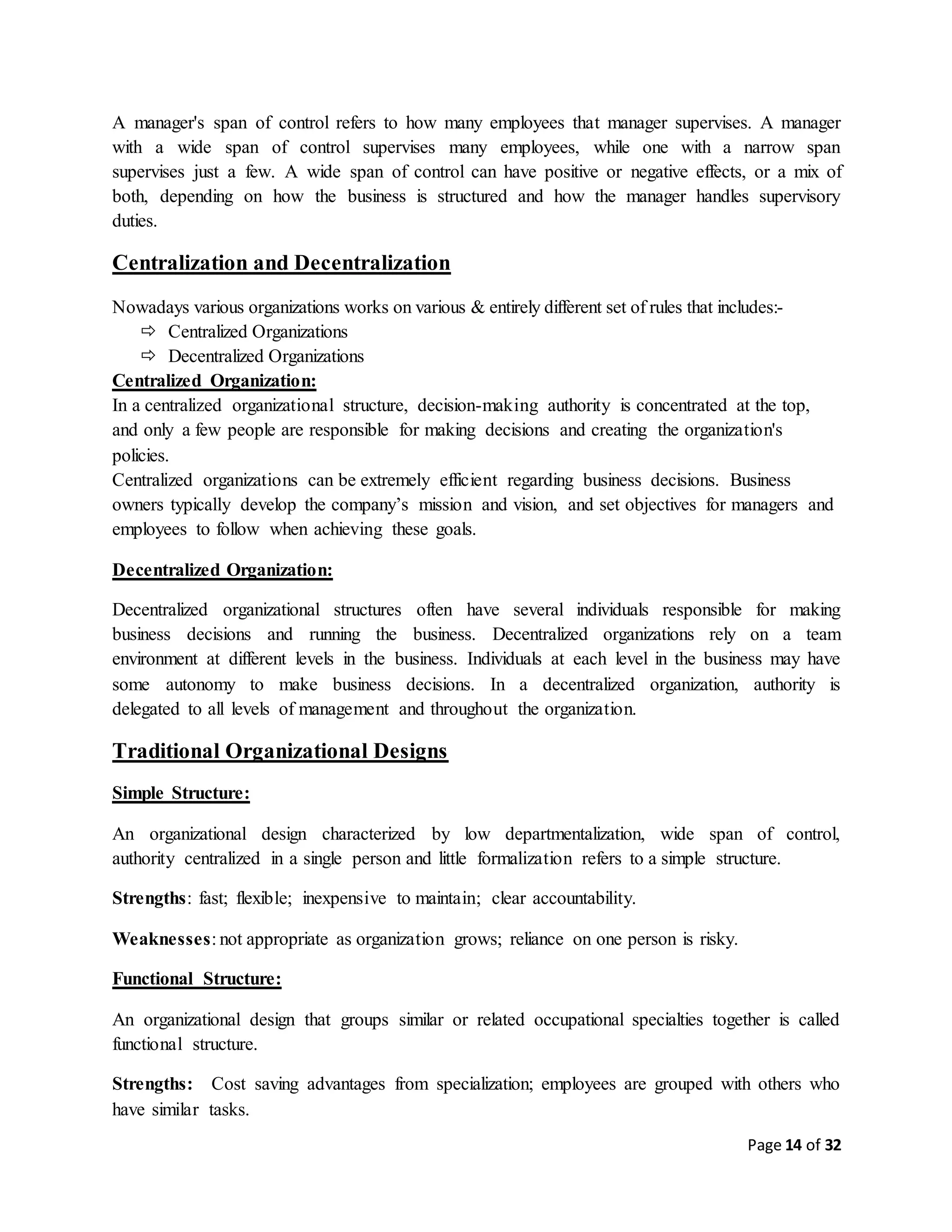 Page 14 of 32
A manager's span of control refers to how many employees that manager supervises. A manager
with a wide span of control supervises many employees, while one with a narrow span
supervises just a few. A wide span of control can have positive or negative effects, or a mix of
both, depending on how the business is structured and how the manager handles supervisory
duties.
Centralization and Decentralization
Nowadays various organizations works on various & entirely different set of rules that includes:-
 Centralized Organizations
 Decentralized Organizations
Centralized Organization:
In a centralized organizational structure, decision-making authority is concentrated at the top,
and only a few people are responsible for making decisions and creating the organization's
policies.
Centralized organizations can be extremely efficient regarding business decisions. Business
owners typically develop the company’s mission and vision, and set objectives for managers and
employees to follow when achieving these goals.
Decentralized Organization:
Decentralized organizational structures often have several individuals responsible for making
business decisions and running the business. Decentralized organizations rely on a team
environment at different levels in the business. Individuals at each level in the business may have
some autonomy to make business decisions. In a decentralized organization, authority is
delegated to all levels of management and throughout the organization.
Traditional Organizational Designs
Simple Structure:
An organizational design characterized by low departmentalization, wide span of control,
authority centralized in a single person and little formalization refers to a simple structure.
Strengths: fast; flexible; inexpensive to maintain; clear accountability.
Weaknesses: not appropriate as organization grows; reliance on one person is risky.
Functional Structure:
An organizational design that groups similar or related occupational specialties together is called
functional structure.
Strengths: Cost saving advantages from specialization; employees are grouped with others who
have similar tasks.
 