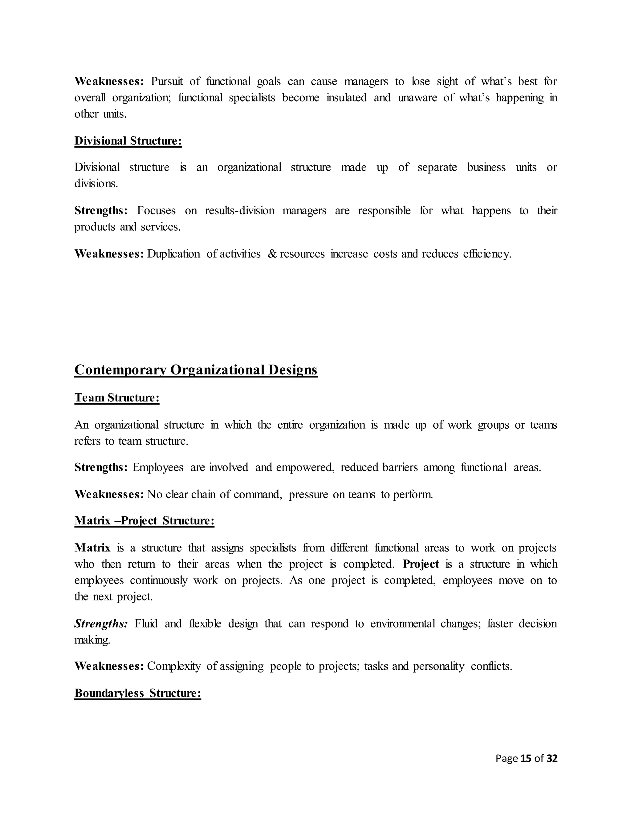 Page 15 of 32
Weaknesses: Pursuit of functional goals can cause managers to lose sight of what’s best for
overall organization; functional specialists become insulated and unaware of what’s happening in
other units.
Divisional Structure:
Divisional structure is an organizational structure made up of separate business units or
divisions.
Strengths: Focuses on results-division managers are responsible for what happens to their
products and services.
Weaknesses: Duplication of activities & resources increase costs and reduces efficiency.
Contemporary Organizational Designs
Team Structure:
An organizational structure in which the entire organization is made up of work groups or teams
refers to team structure.
Strengths: Employees are involved and empowered, reduced barriers among functional areas.
Weaknesses: No clear chain of command, pressure on teams to perform.
Matrix –Project Structure:
Matrix is a structure that assigns specialists from different functional areas to work on projects
who then return to their areas when the project is completed. Project is a structure in which
employees continuously work on projects. As one project is completed, employees move on to
the next project.
Strengths: Fluid and flexible design that can respond to environmental changes; faster decision
making.
Weaknesses: Complexity of assigning people to projects; tasks and personality conflicts.
Boundaryless Structure:
 