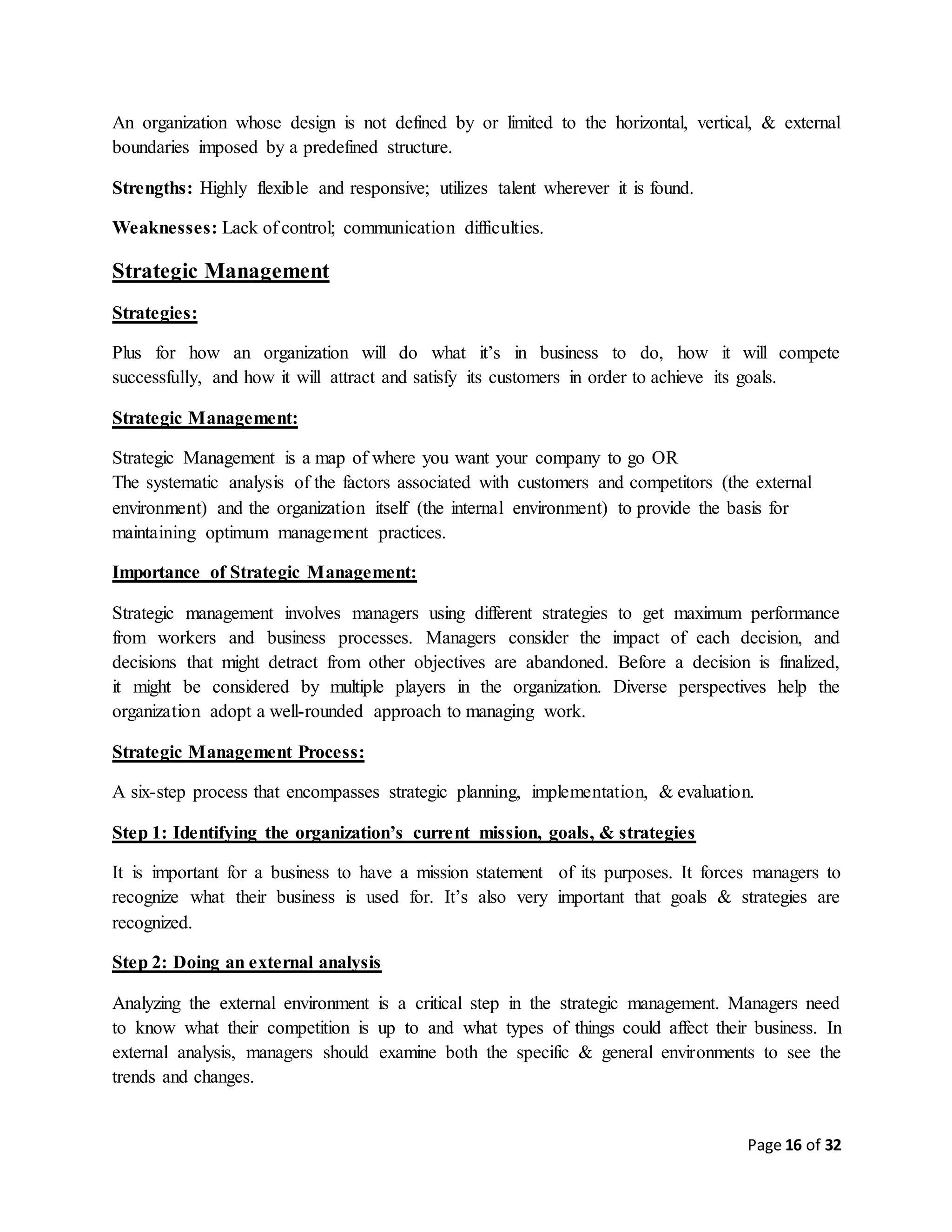 Page 16 of 32
An organization whose design is not defined by or limited to the horizontal, vertical, & external
boundaries imposed by a predefined structure.
Strengths: Highly flexible and responsive; utilizes talent wherever it is found.
Weaknesses: Lack of control; communication difficulties.
Strategic Management
Strategies:
Plus for how an organization will do what it’s in business to do, how it will compete
successfully, and how it will attract and satisfy its customers in order to achieve its goals.
Strategic Management:
Strategic Management is a map of where you want your company to go OR
The systematic analysis of the factors associated with customers and competitors (the external
environment) and the organization itself (the internal environment) to provide the basis for
maintaining optimum management practices.
Importance of Strategic Management:
Strategic management involves managers using different strategies to get maximum performance
from workers and business processes. Managers consider the impact of each decision, and
decisions that might detract from other objectives are abandoned. Before a decision is finalized,
it might be considered by multiple players in the organization. Diverse perspectives help the
organization adopt a well-rounded approach to managing work.
Strategic Management Process:
A six-step process that encompasses strategic planning, implementation, & evaluation.
Step 1: Identifying the organization’s current mission, goals, & strategies
It is important for a business to have a mission statement of its purposes. It forces managers to
recognize what their business is used for. It’s also very important that goals & strategies are
recognized.
Step 2: Doing an external analysis
Analyzing the external environment is a critical step in the strategic management. Managers need
to know what their competition is up to and what types of things could affect their business. In
external analysis, managers should examine both the specific & general environments to see the
trends and changes.
 