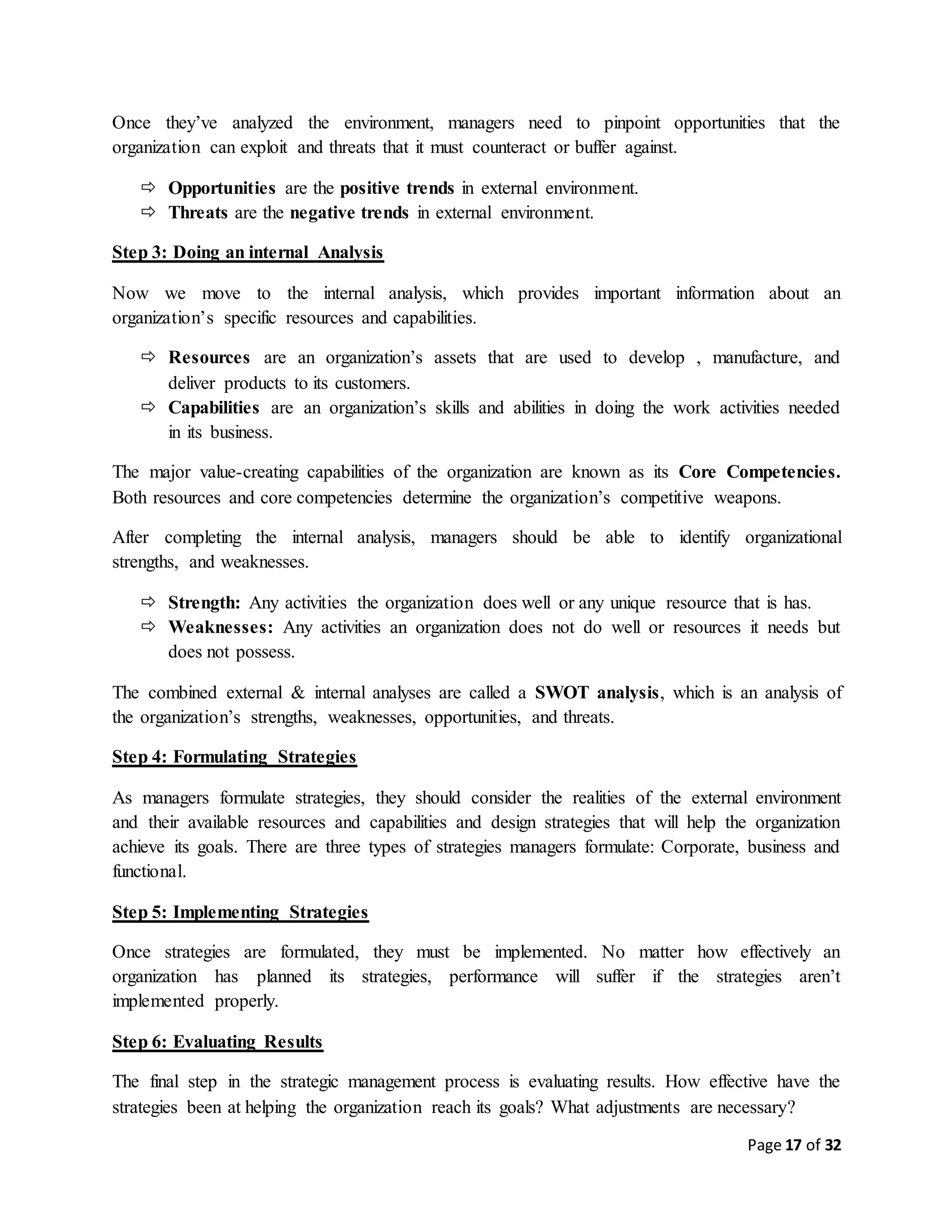 Page 17 of 32
Once they’ve analyzed the environment, managers need to pinpoint opportunities that the
organization can exploit and threats that it must counteract or buffer against.
 Opportunities are the positive trends in external environment.
 Threats are the negative trends in external environment.
Step 3: Doing an internal Analysis
Now we move to the internal analysis, which provides important information about an
organization’s specific resources and capabilities.
 Resources are an organization’s assets that are used to develop , manufacture, and
deliver products to its customers.
 Capabilities are an organization’s skills and abilities in doing the work activities needed
in its business.
The major value-creating capabilities of the organization are known as its Core Competencies.
Both resources and core competencies determine the organization’s competitive weapons.
After completing the internal analysis, managers should be able to identify organizational
strengths, and weaknesses.
 Strength: Any activities the organization does well or any unique resource that is has.
 Weaknesses: Any activities an organization does not do well or resources it needs but
does not possess.
The combined external & internal analyses are called a SWOT analysis, which is an analysis of
the organization’s strengths, weaknesses, opportunities, and threats.
Step 4: Formulating Strategies
As managers formulate strategies, they should consider the realities of the external environment
and their available resources and capabilities and design strategies that will help the organization
achieve its goals. There are three types of strategies managers formulate: Corporate, business and
functional.
Step 5: Implementing Strategies
Once strategies are formulated, they must be implemented. No matter how effectively an
organization has planned its strategies, performance will suffer if the strategies aren’t
implemented properly.
Step 6: Evaluating Results
The final step in the strategic management process is evaluating results. How effective have the
strategies been at helping the organization reach its goals? What adjustments are necessary?
 